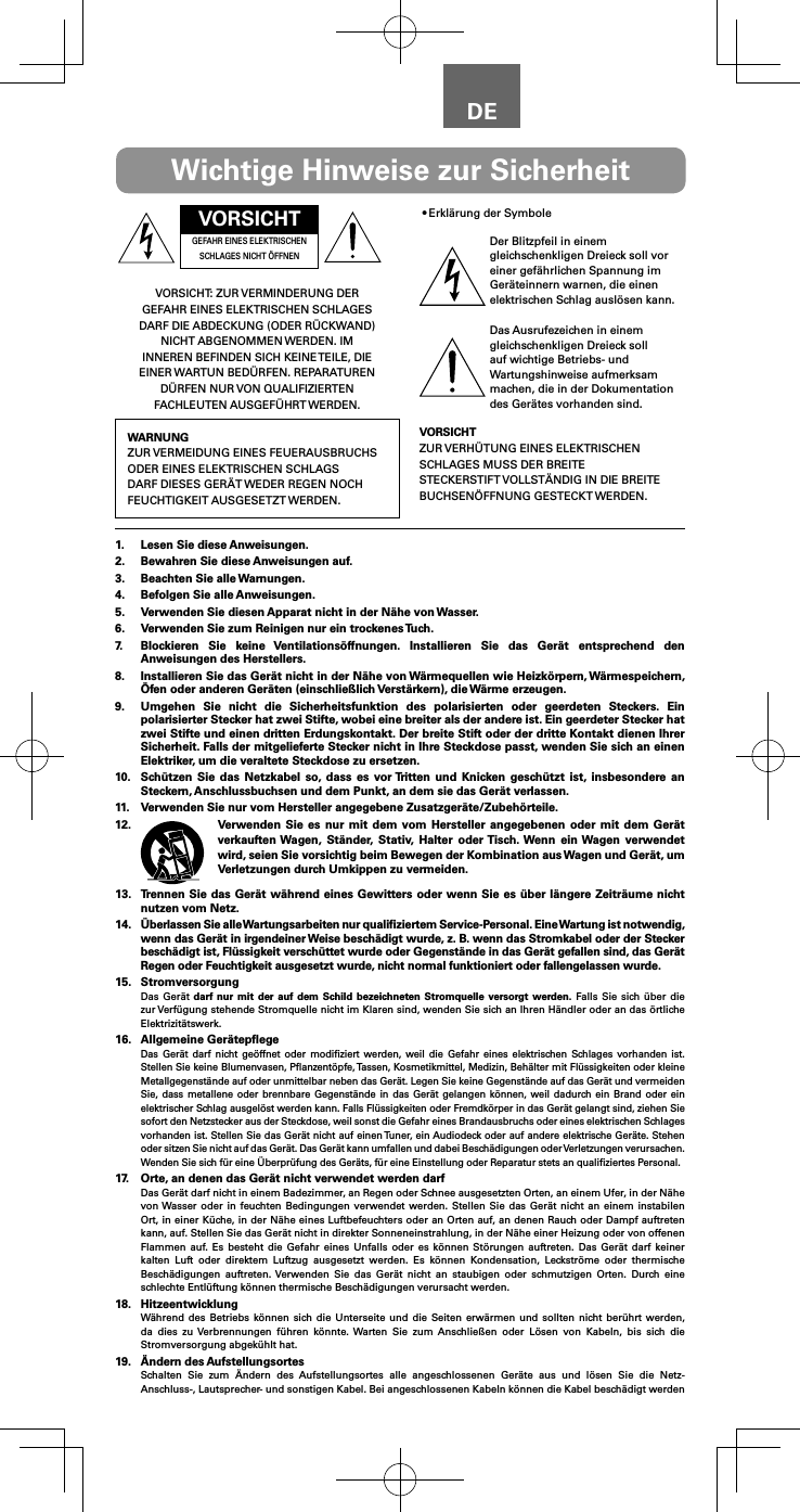 DEVORSICHTGEFAHR EINES ELEKTRISCHEN SCHLAGES NICHT &Ouml;FFNENVORSICHT: ZUR VERMINDERUNG DER GEFAHR EINES ELEKTRISCHEN SCHLAGES DARF DIE ABDECKUNG (ODER R&Uuml;CKWAND) NICHT ABGENOMMEN WERDEN. IM INNEREN BEFINDEN SICH KEINE TEILE, DIE EINER WARTUN BED&Uuml;RFEN. REPARATUREN D&Uuml;RFEN NUR VON QUALIFIZIERTEN FACHLEUTEN AUSGEF&Uuml;HRT WERDEN.WARNUNGZUR VERMEIDUNG EINES FEUERAUSBRUCHS ODER EINES ELEKTRISCHEN SCHLAGS DARF DIESES GER&Auml;T WEDER REGEN NOCH FEUCHTIGKEIT AUSGESETZT WERDEN.&bull;Erkl&auml;rung der SymboleDer Blitzpfeil in einem gleichschenkligen Dreieck soll vor einer gef&auml;hrlichen Spannung im Ger&auml;teinnern warnen, die einen elektrischen Schlag ausl&ouml;sen kann.Das Ausrufezeichen in einem gleichschenkligen Dreieck soll auf wichtige Betriebs- und Wartungshinweise aufmerksam machen, die in der Dokumentation des Ger&auml;tes vorhanden sind.VORSICHTZUR VERH&Uuml;TUNG EINES ELEKTRISCHEN SCHLAGES MUSS DER BREITE STECKERSTIFT VOLLST&Auml;NDIG IN DIE BREITE BUCHSEN&Ouml;FFNUNG GESTECKT WERDEN.Wichtige Hinweise zur Sicherheit1.  Lesen Sie diese Anweisungen.2.  Bewahren Sie diese Anweisungen auf.3.  Beachten Sie alle Warnungen.4.  Befolgen Sie alle Anweisungen.5.  Verwenden Sie diesen Apparat nicht in der N&auml;he von Wasser.6.  Verwenden Sie zum Reinigen nur ein trockenes Tuch.7.  Blockieren Sie keine Ventilations&ouml;ffnungen. Installieren Sie das Ger&auml;t entsprechend den Anweisungen des Herstellers.8.  Installieren Sie das Ger&auml;t nicht in der N&auml;he von W&auml;rmequellen wie Heizk&ouml;rpern, W&auml;rmespeichern, &Ouml;fen oder anderen Ger&auml;ten (einschlie&szlig;lich Verst&auml;rkern), die W&auml;rme erzeugen.9.  Umgehen Sie nicht die Sicherheitsfunktion des polarisierten oder geerdeten Steckers. Ein polarisierter Stecker hat zwei Stifte, wobei eine breiter als der andere ist. Ein geerdeter Stecker hat zwei Stifte und einen dritten Erdungskontakt. Der breite Stift oder der dritte Kontakt dienen Ihrer Sicherheit. Falls der mitgelieferte Stecker nicht in Ihre Steckdose passt, wenden Sie sich an einen Elektriker, um die veraltete Steckdose zu ersetzen.10.  Sch&uuml;tzen Sie das Netzkabel so, dass es vor Tritten und Knicken gesch&uuml;tzt ist, insbesondere an Steckern, Anschlussbuchsen und dem Punkt, an dem sie das Ger&auml;t verlassen.11.  Verwenden Sie nur vom Hersteller angegebene Zusatzger&auml;te/Zubeh&ouml;rteile.12.  Verwenden Sie es nur mit dem vom Hersteller angegebenen oder mit dem Ger&auml;t verkauften Wagen, St&auml;nder, Stativ, Halter oder Tisch. Wenn ein Wagen verwendet wird, seien Sie vorsichtig beim Bewegen der Kombination aus Wagen und Ger&auml;t, um Verletzungen durch Umkippen zu vermeiden.13.  Trennen Sie das Ger&auml;t w&auml;hrend eines Gewitters oder wenn Sie es &uuml;ber l&auml;ngere Zeitr&auml;ume nicht nutzen vom Netz.14. &Uuml;berlassen Sie alle Wartungsarbeiten nur qualiﬁziertem Service-Personal. Eine Wartung ist notwendig, wenn das Ger&auml;t in irgendeiner Weise besch&auml;digt wurde, z. B. wenn das Stromkabel oder der Stecker besch&auml;digt ist, Fl&uuml;ssigkeit versch&uuml;ttet wurde oder Gegenst&auml;nde in das Ger&auml;t gefallen sind, das Ger&auml;t Regen oder Feuchtigkeit ausgesetzt wurde, nicht normal funktioniert oder fallengelassen wurde.15. StromversorgungDas Ger&auml;t darf nur mit der auf dem Schild bezeichneten Stromquelle versorgt werden. Falls Sie sich &uuml;ber die zur Verf&uuml;gung stehende Stromquelle nicht im Klaren sind, wenden Sie sich an Ihren H&auml;ndler oder an das &ouml;rtliche Elektrizit&auml;tswerk.16.  Allgemeine Ger&auml;tepﬂegeDas Ger&auml;t darf nicht ge&ouml;ffnet oder modiﬁziert werden, weil die Gefahr eines elektrischen Schlages vorhanden ist. Stellen Sie keine Blumenvasen, Pﬂanzent&ouml;pfe, Tassen, Kosmetikmittel, Medizin, Beh&auml;lter mit Fl&uuml;ssigkeiten oder kleine Metallgegenst&auml;nde auf oder unmittelbar neben das Ger&auml;t. Legen Sie keine Gegenst&auml;nde auf das Ger&auml;t und vermeiden Sie, dass metallene oder brennbare Gegenst&auml;nde in das Ger&auml;t gelangen k&ouml;nnen, weil dadurch ein Brand oder ein elektrischer Schlag ausgel&ouml;st werden kann. Falls Fl&uuml;ssigkeiten oder Fremdk&ouml;rper in das Ger&auml;t gelangt sind, ziehen Sie sofort den Netzstecker aus der Steckdose, weil sonst die Gefahr eines Brandausbruchs oder eines elektrischen Schlages vorhanden ist. Stellen Sie das Ger&auml;t nicht auf einen Tuner, ein Audiodeck oder auf andere elektrische Ger&auml;te. Stehen oder sitzen Sie nicht auf das Ger&auml;t. Das Ger&auml;t kann umfallen und dabei Besch&auml;digungen oder Verletzungen verursachen. Wenden Sie sich f&uuml;r eine &Uuml;berpr&uuml;fung des Ger&auml;ts, f&uuml;r eine Einstellung oder Reparatur stets an qualiﬁziertes Personal.17.  Orte, an denen das Ger&auml;t nicht verwendet werden darfDas Ger&auml;t darf nicht in einem Badezimmer, an Regen oder Schnee ausgesetzten Orten, an einem Ufer, in der N&auml;he von Wasser oder in feuchten Bedingungen verwendet werden. Stellen Sie das Ger&auml;t nicht an einem instabilen Ort, in einer K&uuml;che, in der N&auml;he eines Luftbefeuchters oder an Orten auf, an denen Rauch oder Dampf auftreten kann, auf. Stellen Sie das Ger&auml;t nicht in direkter Sonneneinstrahlung, in der N&auml;he einer Heizung oder von offenen Flammen auf. Es besteht die Gefahr eines Unfalls oder es k&ouml;nnen St&ouml;rungen auftreten. Das Ger&auml;t darf keiner kalten Luft oder direktem Luftzug ausgesetzt werden. Es k&ouml;nnen Kondensation, Leckstr&ouml;me oder thermische Besch&auml;digungen auftreten. Verwenden Sie das Ger&auml;t nicht an staubigen oder schmutzigen Orten. Durch eine schlechte Entl&uuml;ftung k&ouml;nnen thermische Besch&auml;digungen verursacht werden.18. HitzeentwicklungW&auml;hrend des Betriebs k&ouml;nnen sich die Unterseite und die Seiten erw&auml;rmen und sollten nicht ber&uuml;hrt werden, da dies zu Verbrennungen f&uuml;hren k&ouml;nnte. Warten Sie zum Anschlie&szlig;en oder L&ouml;sen von Kabeln, bis sich die Stromversorgung abgek&uuml;hlt hat.19.  &Auml;ndern des AufstellungsortesSchalten Sie zum &Auml;ndern des Aufstellungsortes alle angeschlossenen Ger&auml;te aus und l&ouml;sen Sie die Netz- Anschluss-, Lautsprecher- und sonstigen Kabel. Bei angeschlossenen Kabeln k&ouml;nnen die Kabel besch&auml;digt werden 