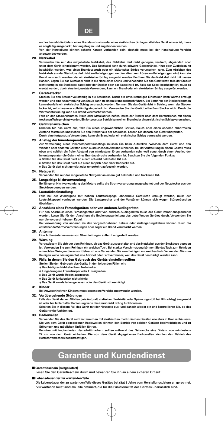 DEund es besteht die Gefahr eines Brandausbruchs oder eines elektrischen Schlages. Weil das Ger&auml;t schwer ist, muss es sorgf&auml;ltig ausgepackt, herumgetragen und angehoben werden.Von der Herstellung k&ouml;nnen scharfe Kanten vorhanden sein, deshalb muss bei der Handhabung Vorsicht angewendet werden.20. NetzkabelVerwenden Sie nur das mitgelieferte Netzkabel, das Netzkabel darf nicht gebogen, verdreht, abge&auml;ndert oder unter dem Ger&auml;t eingeklemmt werden. Das Netzkabel kann durch schwere Gegenst&auml;nde, Hitze oder Zugbelastung besch&auml;digt werden, was einen Brandausbruch oder ein elektrischer Schlag verursachen kann. Zum Abziehen des Netzkabels aus der Steckdose darf nicht am Kabel gezogen werden. Wenn zum L&ouml;sen am Kabel gezogen wird, kann ein Brand verursacht werden oder ein elektrischer Schlag ausgel&ouml;st werden. Ber&uuml;hren Sie das Netzkabel nicht mit nassen H&auml;nden. Legen Sie das Netzkabel nicht in die N&auml;he eines Ofens und verwenden Sie das Ger&auml;t nicht, falls der Stecker nicht richtig in die Steckdose passt oder der Stecker oder das Kabel hei&szlig; ist. Falls das Kabel besch&auml;digt ist, muss es ersetzt werden, durch eine fortgesetzte Verwendung kann ein Brand oder ein elektrischer Schlag ausgel&ouml;st werden.21. Ger&auml;testeckerStecken Sie den Stecker vollst&auml;ndig in die Steckdose. Durch ein unvollst&auml;ndiges Einstecken kann W&auml;rme erzeugt werden und eine Ansammlung von Staub kann zu einem Brandausbruch f&uuml;hren. Bei Ber&uuml;hren der Steckerklemmen kann ebenfalls ein elektrischer Schlag verursacht werden. Nehmen Sie das Ger&auml;t nicht in Betrieb, wenn der Stecker locker ist, selbst wenn er vollst&auml;ndig eingesteckt ist. Verwenden Sie das Ger&auml;t bei hei&szlig;em Stecker nicht. Durch die W&auml;rmeentwicklung kann ein Brand verursacht werden.Falls an den Steckerklemmen Staub oder Metallabrieb haften, muss der Stecker nach dem Herausziehen mit einem trockenen Tuch gereinigt werden. Ein fortgesetzter Betrieb kann einen Brand oder einen elektrischen Schlag verursachen.22. GefahrenanzeichenSchalten Sie das Ger&auml;t aus, falls Sie einen ungew&ouml;hnlichen Geruch, Rauch oder einen anderen abnormalen Zustand feststellen und ziehen Sie den Stecker aus der Steckdose. Lassen Sie danach das Ger&auml;t &uuml;berpr&uuml;fen.Durch eine fortgesetzte Verwendung kann ein Brand oder ein elektrischer Schlag verursacht werden.23.  Anstieg der InnentemperaturZur Vermeidung eines Innentemperaturanstiegs m&uuml;ssen Sie beim Aufstellen zwischen dem Ger&auml;t und den W&auml;nden oder anderen Ger&auml;ten einen ausreichenden Abstand einhalten. Bei der Aufstellung in einem Gestell muss oben und seitlich ein freier Abstand von mindestens 10 cm vorhanden sein, weil sonst durch einen Anstieg der Innentemperatur die Gefahr eines Brandausbruchs vorhanden ist. Beachten Sie die folgenden Punkte: Stellen Sie das Ger&auml;t nicht an einem schlecht bel&uuml;fteten Ort auf. Stellen Sie das Ger&auml;t nicht auf einen Teppich oder einer Bettdecke auf. Das Ger&auml;t darf nicht geneigt oder umgekehrt aufgestellt werden.24. Netzger&auml;tVerwenden Sie nur das mitgelieferte Netzger&auml;t an einem gut bel&uuml;fteten und trockenen Ort.25.  Langzeitige NichtverwendungBei l&auml;ngerer Nichtverwendung des Motors sollte die Stromversorgung ausgeschaltet und der Netzstecker aus der Steckdose gezogen werden.26. Lautst&auml;rkeeinstellungFalls bei der Wiedergabe mit hohem Lautst&auml;rkepegel abnormale Ger&auml;usche erzeugt werden, muss der Lautst&auml;rkepegel verringert werden. Die Lautsprecher und der Verst&auml;rker k&ouml;nnen sich wegen St&ouml;rger&auml;uschen &uuml;berhitzen.27.  Anschluss eines Fernsehger&auml;tes oder von anderen Audioger&auml;tenF&uuml;r den Anschluss eines Fernsehger&auml;tes oder von anderen Audioger&auml;ten muss das Ger&auml;t immer ausgeschaltet werden. Lesen Sie f&uuml;r den Anschluss die Bedienungsanleitung des betreffenden Ger&auml;tes durch. Verwenden Sie nur die vorgeschriebenen Kabel.Bei Verwendung von anderen als den vorgeschriebenen Kabeln oder Verl&auml;ngerungskabeln k&ouml;nnen durch die entstehende W&auml;rme Verbrennungen oder sogar ein Brand verursacht werden.28. AntenneEine Au&szlig;enantenne muss von Stromleitungen entfernt aufgestellt werden.29. WartungVergewissern Sie sich vor dem Reinigen, ob das Ger&auml;t ausgeschaltet und das Netzkabel aus der Steckdose gezogen ist. Verwenden Sie zum Reinigen ein weiches Tuch. Bei starker Verschmutzung k&ouml;nnen Sie das Tuch zum Reinigen anfeuchten. Wringen Sie es vor Gebrauch aus. Verwenden Sie zum Reinigen ein weiches Tuch. Verwenden Sie zum Reinigen keine L&ouml;sungsmittel, wie Alkohol oder Farbverd&uuml;nner, weil das Ger&auml;t besch&auml;digt werden kann.30.  F&auml;lle, in denen Sie den Gebrauch des Ger&auml;ts einstellen solltenStellen Sie den Gebrauch des Ger&auml;ts in den folgenden F&auml;llen ein: Besch&auml;digtes Netzkabel bzw. Netzstecker Eingedrungene Fremdk&ouml;rper oder Fl&uuml;ssigkeiten Das Ger&auml;t wurde Regen ausgesetzt. Das Ger&auml;t funktioniert nicht richtig. Das Ger&auml;t wurde fallen gelassen oder das Ger&auml;t ist besch&auml;digt.31. KinderBei Anwesenheit von Kindern muss besondere Vorsicht angewendet werden.32.  Vor&uuml;bergehende St&ouml;rungenFalls das Ger&auml;t starken St&ouml;&szlig;en (wie Aufprall, statischer Elektrizit&auml;t oder Spannungssto&szlig; bei Blitzschlag) ausgesetzt ist oder bei fehlerhafter Bedienung kann das Ger&auml;t nicht richtig funktionieren.Schalten Sie in diesem Fall das Ger&auml;t mit der Netztaste aus- und danach wieder ein und kontrollieren Sie, ob das Ger&auml;t richtig funktioniert.33. RadiowellenVerwenden Sie das Ger&auml;t nicht in Bereichen mit elektrischen medizinischen Ger&auml;ten wie etwa in Krankenh&auml;usern. Die von dem Ger&auml;t abgegebenen Radiowellen k&ouml;nnten den Betrieb von solchen Ger&auml;ten beeintr&auml;chtigen und zu St&ouml;rungen und m&ouml;glichen Unf&auml;llen f&uuml;hren.Benutzer mit implantierten Herzschrittmachern sollten w&auml;hrend des Gebrauchs eine Distanz von mindestens 22 cm von dem Ger&auml;t einhalten. Die von dem Ger&auml;t abgegebenen Radiowellen k&ouml;nnten den Betrieb des Herzschrittmachers beeintr&auml;chtigen.Garantie und Kundendienst Garantieschein (mitgeliefert)Lesen Sie den Garantieschein durch und bewahren Sie ihn an einem sicheren Ort auf. Lebensdauer der zu wartenden TeileDie Lebensdauer der zu wartenden Teile dieses Ger&auml;tes bet r&auml;gt 8 Jahre vom Herstellungsdatum an gerechnet."Zu wartende Teile" sind als Teile deﬁniert, die f&uuml;r die Funktionalit&auml;t des Ger&auml;tes unerl&auml;sslich sind.