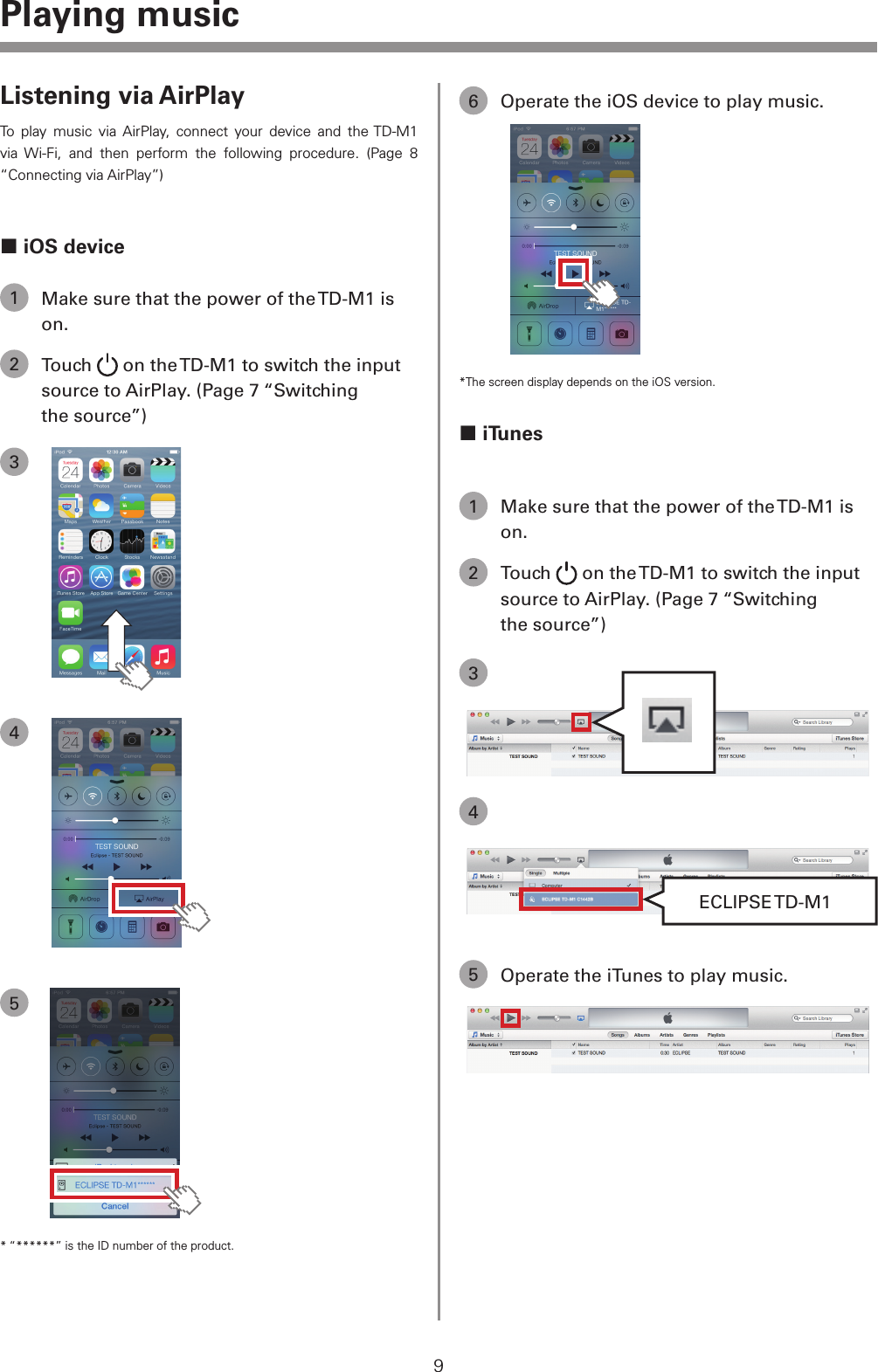 9Playing musicListening via AirPlayTo play music via AirPlay, connect your device and the TD-M1 via Wi-Fi, and then perform the following procedure. (Page 8 &ldquo;Connecting via AirPlay&rdquo;) iOS device1  Make sure that the power of the TD-M1 is on.2 Touch   on the TD-M1 to switch the input source to AirPlay. (Page 7 &ldquo;Switching the source&rdquo;)345* &ldquo;******&rdquo; is the ID number of the product.6  Operate the iOS device to play music.*The screen display depends on the iOS version. iTunes1  Make sure that the power of the TD-M1 is on.2 Touch   on the TD-M1 to switch the input source to AirPlay. (Page 7 &ldquo;Switching the source&rdquo;)34ECLIPSE TD-M15  Operate the iTunes to play music.