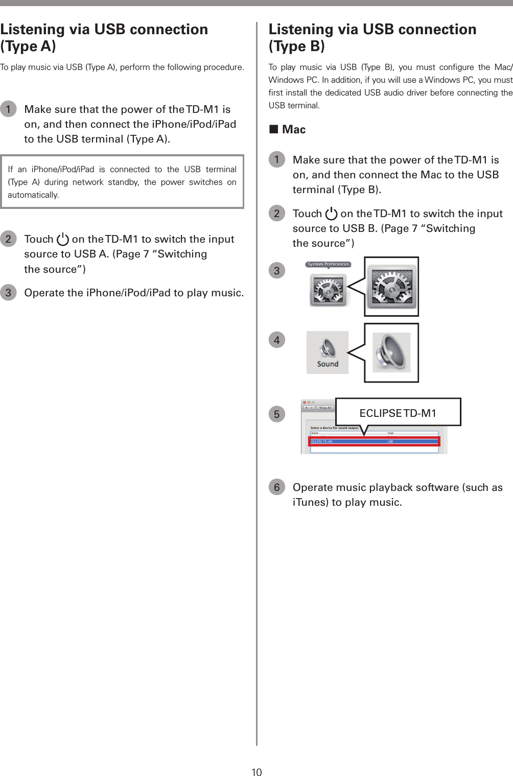10Listening via USB connection (Type B)To play music via USB (Type B), you must conﬁgure the Mac/Windows PC. In addition, if you will use a Windows PC, you must ﬁrst install the dedicated USB audio driver before connecting the USB terminal. Mac1  Make sure that the power of the TD-M1 is on, and then connect the Mac to the USB terminal (Type B).2 Touch   on the TD-M1 to switch the input source to USB B. (Page 7 &ldquo;Switching the source&rdquo;)3  4 5ECLIPSE TD-M16  Operate music playback software (such as iTunes) to play music.Listening via USB connection (Type A)To play music via USB (Type A), perform the following procedure.1  Make sure that the power of the TD-M1 is on, and then connect the iPhone/iPod/iPad to the USB terminal (Type A).If an iPhone/iPod/iPad is connected to the USB terminal (Type A) during network standby, the power switches on automatically.2 Touch   on the TD-M1 to switch the input source to USB A. (Page 7 &ldquo;Switching the source&rdquo;)3  Operate the iPhone/iPod/iPad to play music.