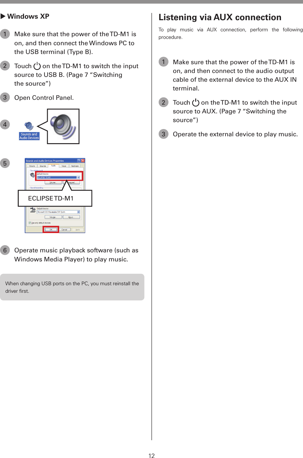 12 Windows XP1  Make sure that the power of the TD-M1 is on, and then connect the Windows PC to the USB terminal (Type B).2 Touch   on the TD-M1 to switch the input source to USB B. (Page 7 &ldquo;Switching the source&rdquo;)3  Open Control Panel.45ECLIPSE TD-M16  Operate music playback software (such as Windows Media Player) to play music.When changing USB ports on the PC, you must reinstall the driver ﬁrst.Listening via AUX connectionTo play music via AUX connection, perform the following procedure.1  Make sure that the power of the TD-M1 is on, and then connect to the audio output cable of the external device to the AUX IN terminal.2 Touch   on the TD-M1 to switch the input source to AUX. (Page 7 &ldquo;Switching the source&rdquo;)3  Operate the external device to play music.