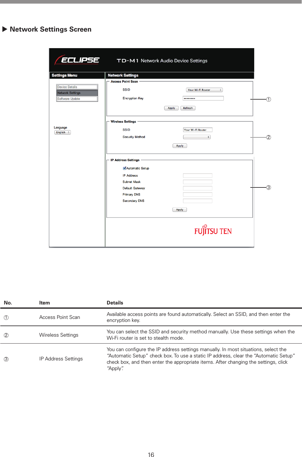 16No. Item Details1Access Point Scan Available access points are found automatically. Select an SSID, and then enter the encryption key.2Wireless Settings You can select the SSID and security method manually. Use these settings when the Wi-Fi router is set to stealth mode.3IP Address SettingsYou can conﬁgure the IP address settings manually. In most situations, select the &ldquo;Automatic Setup&rdquo; check box. To use a static IP address, clear the &ldquo;Automatic Setup&rdquo; check box, and then enter the appropriate items. After changing the settings, click &ldquo;Apply&rdquo;. Network Settings Screen123