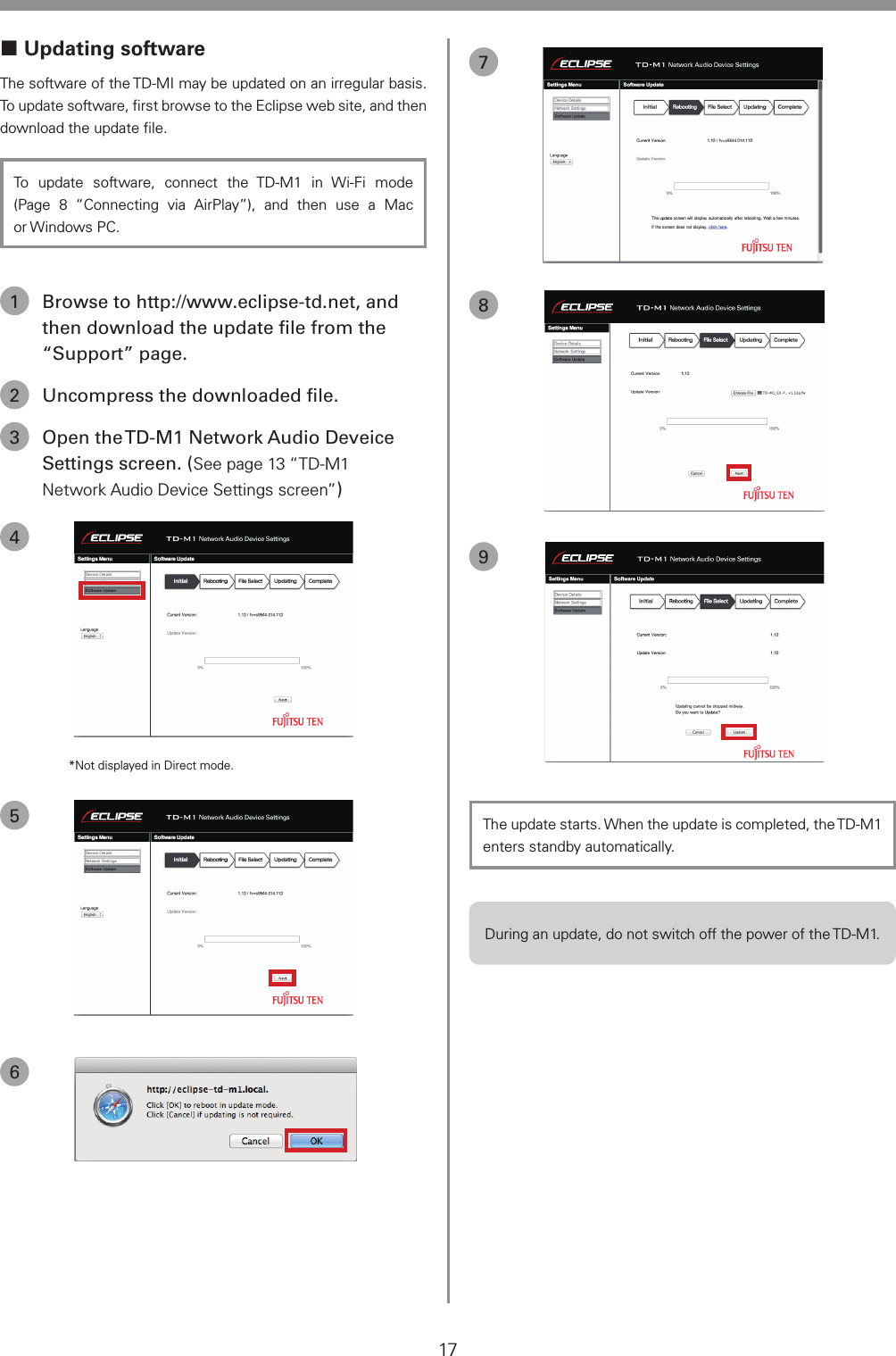 17 Updating softwareThe software of the TD-MI may be updated on an irregular basis. To update software, ﬁrst browse to the Eclipse web site, and then download the update ﬁle.To update software, connect the TD-M1 in Wi-Fi mode (Page 8 &ldquo;Connecting via AirPlay&rdquo;), and then use a Mac or Windows PC.1  Browse to http://www.eclipse-td.net, and then download the update ﬁle from the &ldquo;Support&rdquo; page.2  Uncompress the downloaded ﬁle.3  Open the TD-M1 Network Audio Deveice Settings screen. (See page 13 &ldquo;TD-M1 Network Audio Device Settings screen&rdquo;)4*Not displayed in Direct mode.56789The update starts. When the update is completed, the TD-M1 enters standby automatically.During an update, do not switch off the power of the TD-M1.