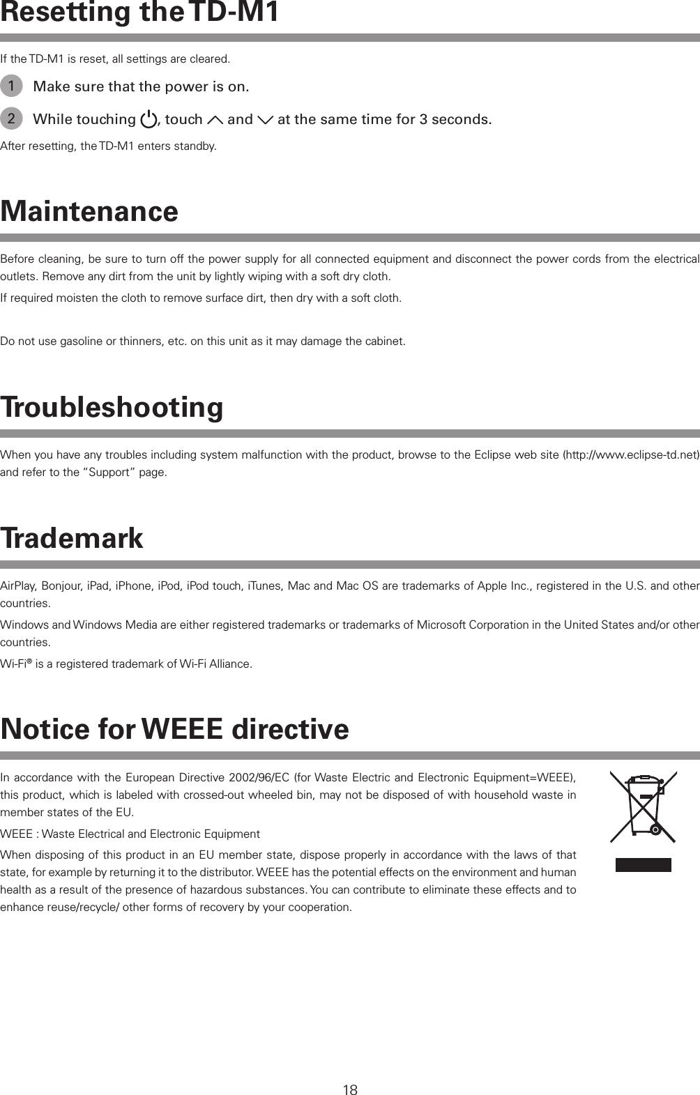 18Resetting  the TD-M1If the TD-M1 is reset, all settings are cleared.1  Make sure that the power is on.2  While touching  , touch   and   at the same time for 3 seconds.After resetting, the TD-M1 enters standby.MaintenanceBefore cleaning, be sure to turn off the power supply for all connected equipment and disconnect the power cords from the electrical outlets. Remove any dirt from the unit by lightly wiping with a soft dry cloth.If required moisten the cloth to remove surface dirt, then dry with a soft cloth.Do not use gasoline or thinners, etc. on this unit as it may damage the cabinet.TroubleshootingWhen you have any troubles including system malfunction with the product, browse to the Eclipse web site (http://www.eclipse-td.net) and refer to the &ldquo;Support&rdquo; page.TrademarkAirPlay, Bonjour, iPad, iPhone, iPod, iPod touch, iTunes, Mac and Mac OS are trademarks of Apple Inc., registered in the U.S. and other countries.Windows and Windows Media are either registered trademarks or trademarks of Microsoft Corporation in the United States and/or other countries.Wi-Fi&reg; is a registered trademark of Wi-Fi Alliance. Notice for WEEE directiveIn accordance with the European Directive 2002/96/EC (for Waste Electric and Electronic Equipment=WEEE), this product, which is labeled with crossed-out wheeled bin, may not be disposed of with household waste in member states of the EU. WEEE : Waste Electrical and Electronic EquipmentWhen disposing of this product in an EU member state, dispose properly in accordance with the laws of that state, for example by returning it to the distributor. WEEE has the potential effects on the environment and human health as a result of the presence of hazardous substances. You can contribute to eliminate these effects and to enhance reuse/recycle/ other forms of recovery by your cooperation.