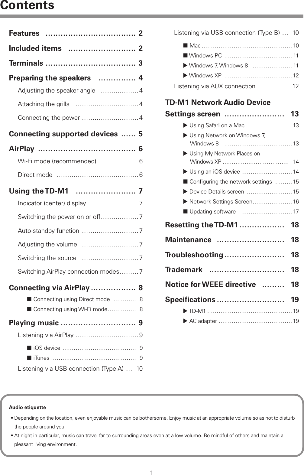 1ContentsFeatures &hellip;&hellip;&hellip;&hellip;&hellip;&hellip;&hellip;&hellip;&hellip;&hellip;&hellip;&hellip; 2Included items &hellip;&hellip;&hellip;&hellip;&hellip;&hellip;&hellip;&hellip;&hellip; 2Terminals &hellip;&hellip;&hellip;&hellip;&hellip;&hellip;&hellip;&hellip;&hellip;&hellip;&hellip;&hellip; 3Preparing the speakers &hellip;&hellip;&hellip;&hellip;&hellip; 4Adjusting the speaker angle &hellip;&hellip;&hellip;&hellip;&hellip;&hellip; 4Attaching the grills &hellip;&hellip;&hellip;&hellip;&hellip;&hellip;&hellip;&hellip;&hellip;&hellip; 4Connecting the power &hellip;&hellip;&hellip;&hellip;&hellip;&hellip;&hellip;&hellip;&hellip; 4Connecting supported devices &hellip;&hellip; 5AirPlay &hellip;&hellip;&hellip;&hellip;&hellip;&hellip;&hellip;&hellip;&hellip;&hellip;&hellip;&hellip;&hellip; 6Wi-Fi mode (recommended) &hellip;&hellip;&hellip;&hellip;&hellip;&hellip; 6Direct mode &hellip;&hellip;&hellip;&hellip;&hellip;&hellip;&hellip;&hellip;&hellip;&hellip;&hellip;&hellip;&hellip; 6Using  the TD-M1 &hellip;&hellip;&hellip;&hellip;&hellip;&hellip;&hellip;&hellip; 7Indicator (center) display &hellip;&hellip;&hellip;&hellip;&hellip;&hellip;&hellip;&hellip;7Switching the power on or off &hellip;&hellip;&hellip;&hellip;&hellip;&hellip; 7Auto-standby function &hellip;&hellip;&hellip;&hellip;&hellip;&hellip;&hellip;&hellip;&hellip;7Adjusting the volume &hellip;&hellip;&hellip;&hellip;&hellip;&hellip;&hellip;&hellip;&hellip; 7Switching the source &hellip;&hellip;&hellip;&hellip;&hellip;&hellip;&hellip;&hellip;&hellip; 7Switching AirPlay connection modes &hellip;&hellip;&hellip;7Connecting via AirPlay &hellip;&hellip;&hellip;&hellip;&hellip;&hellip; 8 Connecting using Direct mode &hellip;&hellip;&hellip;&hellip; 8 Connecting using Wi-Fi mode &hellip;&hellip;&hellip;&hellip;&hellip; 8Playing music &hellip;&hellip;&hellip;&hellip;&hellip;&hellip;&hellip;&hellip;&hellip;&hellip; 9Listening via AirPlay &hellip;&hellip;&hellip;&hellip;&hellip;&hellip;&hellip;&hellip;&hellip;&hellip; 9 iOS device &hellip;&hellip;&hellip;&hellip;&hellip;&hellip;&hellip;&hellip;&hellip;&hellip;&hellip;&hellip;&hellip; 9 iTunes &hellip;&hellip;&hellip;&hellip;&hellip;&hellip;&hellip;&hellip;&hellip;&hellip;&hellip;&hellip;&hellip;&hellip;&hellip; 9Listening via USB connection (Type A) &hellip; 10Listening via USB connection (Type B) &hellip; 10 Mac &hellip;&hellip;&hellip;&hellip;&hellip;&hellip;&hellip;&hellip;&hellip;&hellip;&hellip;&hellip;&hellip;&hellip;&hellip;&hellip; 10 Windows PC &hellip;&hellip;&hellip;&hellip;&hellip;&hellip;&hellip;&hellip;&hellip;&hellip;&hellip;&hellip; 11 Windows 7, Windows 8 &hellip;&hellip;&hellip;&hellip;&hellip;&hellip;&hellip; 11 Windows XP &hellip;&hellip;&hellip;&hellip;&hellip;&hellip;&hellip;&hellip;&hellip;&hellip;&hellip;&hellip; 12Listening via AUX connection &hellip;&hellip;&hellip;&hellip;&hellip; 12TD-M1 Network Audio Device  Settings screen &hellip;&hellip;&hellip;&hellip;&hellip;&hellip;&hellip;&hellip; 13 Using Safari on a Mac &hellip;&hellip;&hellip;&hellip;&hellip;&hellip;&hellip;&hellip;13 Using Network on Windows 7,  Windows 8 &hellip;&hellip;&hellip;&hellip;&hellip;&hellip;&hellip;&hellip;&hellip;&hellip;&hellip;&hellip; 13 Using My Network Places on  Windows XP &hellip;&hellip;&hellip;&hellip;&hellip;&hellip;&hellip;&hellip;&hellip;&hellip;&hellip;&hellip; 14 Using an iOS device &hellip;&hellip;&hellip;&hellip;&hellip;&hellip;&hellip;&hellip;&hellip;14 Conﬁguring the network settings &hellip;&hellip;&hellip; 15 Device Details screen &hellip;&hellip;&hellip;&hellip;&hellip;&hellip;&hellip;&hellip; 15 Network Settings Screen &hellip;&hellip;&hellip;&hellip;&hellip;&hellip;&hellip; 16 Updating software &hellip;&hellip;&hellip;&hellip;&hellip;&hellip;&hellip;&hellip;&hellip; 17Resetting  the TD-M1 &hellip;&hellip;&hellip;&hellip;&hellip;&hellip; 18Maintenance &hellip;&hellip;&hellip;&hellip;&hellip;&hellip;&hellip;&hellip;&hellip; 18Troubleshooting &hellip;&hellip;&hellip;&hellip;&hellip;&hellip;&hellip;&hellip; 18Trademark &hellip;&hellip;&hellip;&hellip;&hellip;&hellip;&hellip;&hellip;&hellip;&hellip; 18Notice for WEEE directive &hellip;&hellip;&hellip; 18Speciﬁcations &hellip;&hellip;&hellip;&hellip;&hellip;&hellip;&hellip;&hellip;&hellip; 19 TD-M1 &hellip;&hellip;&hellip;&hellip;&hellip;&hellip;&hellip;&hellip;&hellip;&hellip;&hellip;&hellip;&hellip;&hellip;&hellip; 19 AC adapter &hellip;&hellip;&hellip;&hellip;&hellip;&hellip;&hellip;&hellip;&hellip;&hellip;&hellip;&hellip;&hellip; 19Audio etiquette&bull;Depending on the location, even enjoyable music can be bothersome. Enjoy music at an appropriate volume so as not to disturb the people around you.&bull;At night in particular, music can travel far to surrounding areas even at a low volume. Be mindful of others and maintain a pleasant living environment.