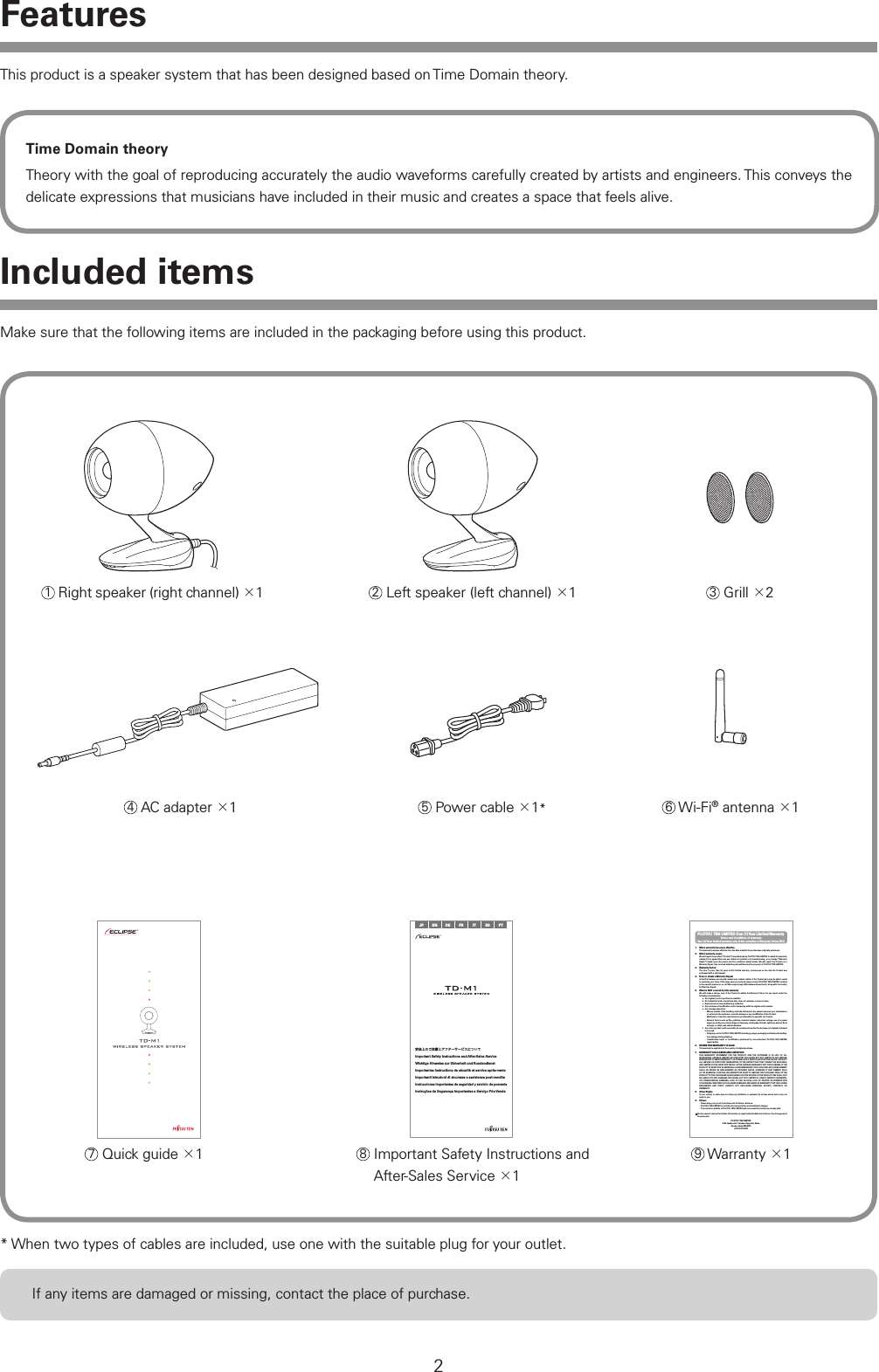 2Included items* When two types of cables are included, use one with the suitable plug for your outlet.1 Right speaker (right channel) 12 Left speaker (left channel) 13 Grill 26 Wi-Fi&reg; antenna 1If any items are damaged or missing, contact the place of purchase.7 Quick guide 1JP EN DE FR IT ES PT安全上のご注意とアフターサービスについてImportant Safety Instructions and After-Sales ServiceWichtige Hinweise zur Sicherheit und KundendienstImportantes instructions de s&eacute;curit&eacute; et service apr&egrave;s-venteImportanti istruzioni di sicurezza e assistenza post-venditaInstrucciones importantes de seguridad y servicio de posventaInstru&ccedil;&otilde;es de Seguran&ccedil;a Importantes e Servi&ccedil;o P&oacute;s-VendaFUJITSU TEN LIMITED One (1) Year Limited WarrantyTerms and Conditions of warranty(Two (2) Years limited warranty only in the countries of European Union (EU))1.  When warranty becomes effectiveThis warranty becomes effective from the date at which the product was originally purchased.2.  What warranty coversWe will repair the product (&ldquo;Product&rdquo;) manufactured by FUJITSU TEN LIMITED to which this warranty relates, if it is agreed there are any defects in material or in manufacturing, at no charge (&ldquo;Warranty Repair&rdquo;) based upon the period and the conditions stated herein. We will repair the Product as a Warranty Repair. Any removed defective parts will become the property of FUJITSU TEN LIMITED.3.  Warranty PeriodThe One (1) year, (Two (2) years in EU) limited warranty, commences on the date the Product was purchased with a valid receipt.4.  How to obtain a Warranty RepairIn the ﬁrst instance you should contact your original retailer of the Product who may be able to assist in resolving your issue. If the issue was not resolved, please contact FUJITSU TEN LIMITED as listed in the owner&rsquo;s manual or on our Web support page (http://www.eclipse-td.net/), along with the receipt, for Warranty Repair.5.  What is NOT covered by this warrantyWe will make a charge, even if the Product is within the Warranty Period, for any repair under the following circumstances:a.  No original proof of purchase is available.b. No indication herein of purchase date, name of customer or name of shop.c.  Replacement of consumables (e.g. batteries)d. Any evidence of modiﬁcation and/or tampering with the original serial number.e.  Any damage caused by:&middot;  Misuse outside of the handling methods indicated in the owner&rsquo;s manual, poor maintenance or service by the customer, cosmetic damage or any modiﬁcation of the Product.&middot;  Malfunction of another manufacturers product when in use with our Product. &middot;  External factors such as ﬁre, pollution, chemical cleaner, abnormal voltage, use of a power supply providing non-rated voltage or frequency, earthquake, thunder, lightning, wind or ﬂood damage, or other such natural disasters.f. Any other use that could reasonably be considered how the Product was not originally intended to be used.&middot;  Shipping cost to FUJITSU TEN LIMITED including postage, packaging materials and handling.&middot;  Any damage during shipping.&middot;  Unauthorized repair or modiﬁcation performed by non-authorized FUJITSU TEN LIMITED repair facility.6.  WHERE THIS WARRANTY IS VALIDThis warranty is applicable in the country of original purchase.7.  WARRANTY DISCLAIMER AND LIMITATIONTHIS WARRANTY STATEMENT FOR THE PRODUCT AND THE SOFTWARE IS IN LIEU OF ALL WARRANTIES, EXPRESS, IMPLIED OR STATUTORY INCLUDING BUT NOT LIMITED TO ANY IMPLIED WARRANTIES OF MERCHANTABILITY OR FITNESS FOR A PARTICULAR PURPOSE ON THE  PRODUCT. ALL IMPLIED OR STATUTORY WARRANTIES, TO THE EXTENT THAT THEY CANNOT BE EXCLUDED, ARE LIMITED TO THE EFFECTIVE PERIOD OF THE EXPRESS WARRANTY SET FORTH HEREIN. IF THE PRODUCT IS DEFECTIVE IN MATERIALS OR WORKMANSHIP, YOUR SOLE AND EXCLUSIVE REMEDY SHALL BE REPAIR OR REPLACEMENT AS PROVIDED ABOVE. HOWEVER IF THAT REMEDY FAILS OF ITS ESSENTIAL PURPOSE, WE RESERVE THE RIGHT TO REFUND THE PURCHASE PRICE OF THE PRODUCT TO THE PURCHASER IN EXCHANGE FOR THE RETURN OF THE PRODUCT. WE SHALL NOT BE LIABLE FOR ANY DAMAGES INCLUDING, BUT NOT LIMITED TO, DIRECT, INDIRECT, INCIDENTAL OR CONSEQUENTIAL DAMAGES, LOSS OF USE OR DATA, LOSS OF PROFITS OR INTERRUPTION OF BUSINESS, WHETHER SUCH ALLEGED DAMAGES ARE BASED IN WARRANTY, TORT (INCLUDING NEGLIGENCE AND STRICT LIABILITY, BUT EXCLUDING PERSONAL INJURY), CONTRACT, OR INDEMNITY.8.  Other RightsIf your country or state does not allow any limitation or exclusion by its law, above terms may not apply to you.9.  Others&middot;  Please keep your proof of purchase safe for future reference.&middot;  FUJITSU TEN LIMITED is not liable for transportation and installation charges. &middot;  The maximum liability of FUJITSU TEN LIMITED will not exceed the retail price actually paid. See the owner&rsquo;s manual for further information on repairs after the Warranty Period or the storage period of spare parts.FUJITSU TEN LIMITED.2-28, Gosho-dori 1-chome, Hyogo-ku, Kobe,  Hyogo, Japan 652-8510+81-78-671-50818  Important Safety Instructions and After-Sales Service 19 Warranty 14 AC adapter 15 Power cable 1*This product is a speaker system that has been designed based on Time Domain theory. Time Domain theoryTheory with the goal of reproducing accurately the audio waveforms carefully created by artists and engineers. This conveys the delicate expressions that musicians have included in their music and creates a space that feels alive.FeaturesMake sure that the following items are included in the packaging before using this product.