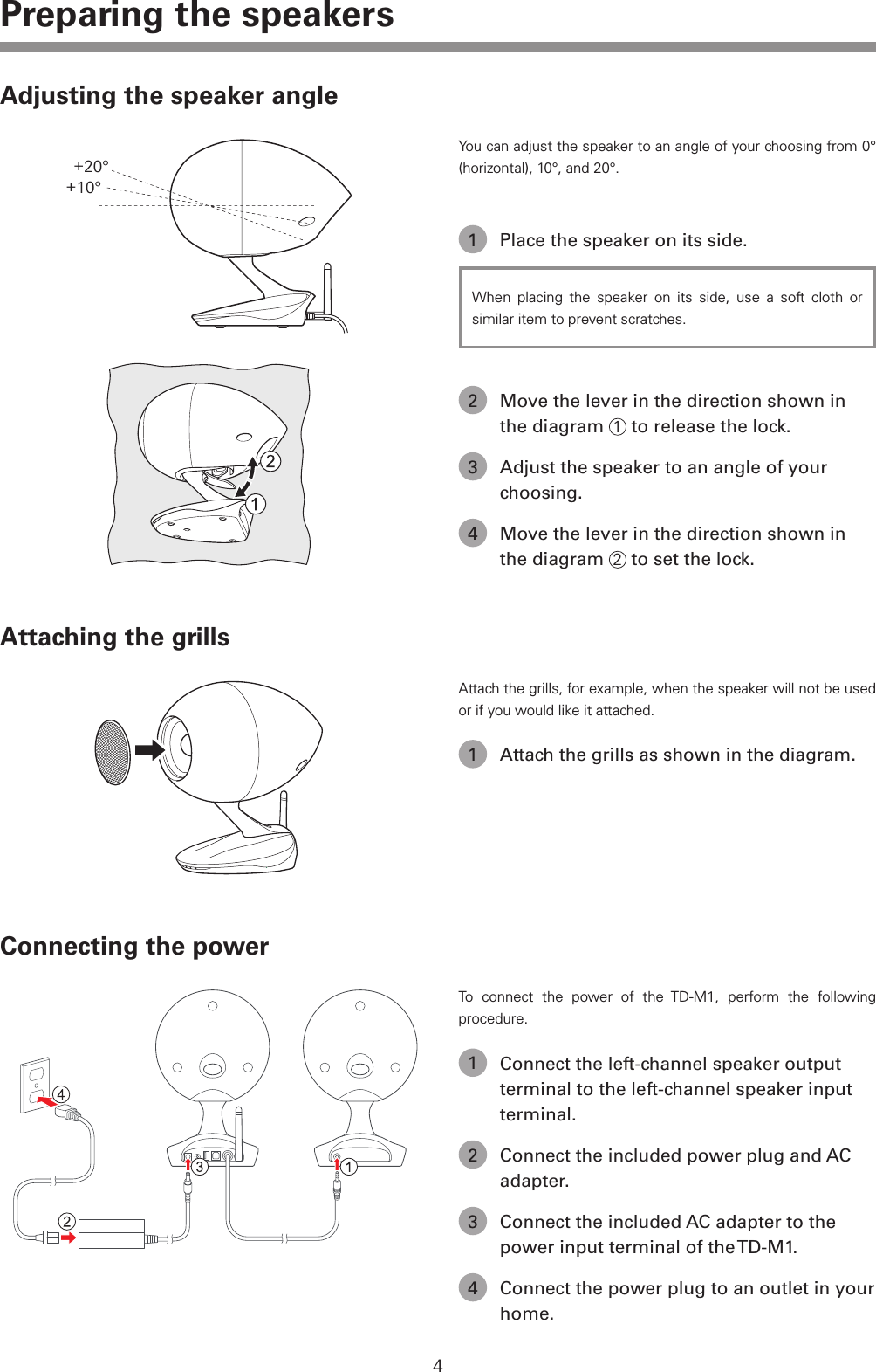 4Preparing the speakersAdjusting the speaker angle+10&deg;+20&deg;You can adjust the speaker to an angle of your choosing from 0&deg; (horizontal), 10&deg;, and 20&deg;.1  Place the speaker on its side.When placing the speaker on its side, use a soft cloth or similar item to prevent scratches.2  Move the lever in the direction shown in the diagram  1 to release the lock.3  Adjust the speaker to an angle of your choosing.4  Move the lever in the direction shown in the diagram  2 to set the lock.Attaching the grillsAttach the grills, for example, when the speaker will not be used or if you would like it attached.1  Attach the grills as shown in the diagram.Connecting the powerTo connect the power of the TD-M1, perform the following procedure.1  Connect the left-channel speaker output terminal to the left-channel speaker input terminal.2  Connect the included power plug and AC adapter.3  Connect the included AC adapter to the power input terminal of the TD-M1.4  Connect the power plug to an outlet in your home.