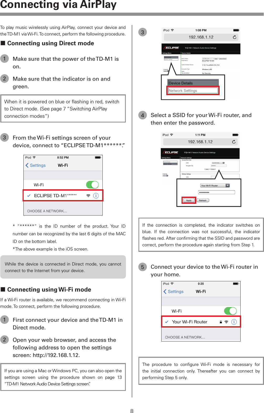 To play music wirelessly using AirPlay, connect your device and the TD-M1 via Wi-Fi. To connect, perform the following procedure. Connecting using Direct mode1  Make sure that the power of the TD-M1 is on.2  Make sure that the indicator is on and green.When it is powered on blue or ﬂashing in red, switch to Direct mode. (See page 7 &ldquo;Switching AirPlay connection modes&rdquo;)3  From the Wi-Fi settings screen of your device, connect to &ldquo;ECLIPSE TD-M1******.&rdquo;* &ldquo;******&rdquo; is the ID number of the product. Your ID number can be recognized by the last 6 digits of the MAC ID on the bottom label.*The above example is the iOS screen.While the device is connected in Direct mode, you cannot connect to the Internet from your device. Connecting using Wi-Fi modeIf a Wi-Fi router is available, we recommend connecting in Wi-Fi mode. To connect, perform the following procedure.1  First connect your device and the TD-M1 in Direct mode.2  Open your web browser, and access the following address to open the settings screen: http://192.168.1.12.If you are using a Mac or Windows PC, you can also open the settings screen using the procedure shown on page 13 &ldquo;TD-M1 Network Audio Device Settings screen&rdquo;.34  Select a SSID for your Wi-Fi router, and then enter the password.If the connection is completed, the indicator switches on blue. If the connection was not successful, the indicator ﬂashes red. After conﬁrming that the SSID and password are correct, perform the procedure again starting from Step 1.5  Connect your device to the Wi-Fi router in your home.The procedure to conﬁgure Wi-Fi mode is necessary for the initial connection only. Thereafter you can connect by performing Step 5 only.8Connecting via AirPlay