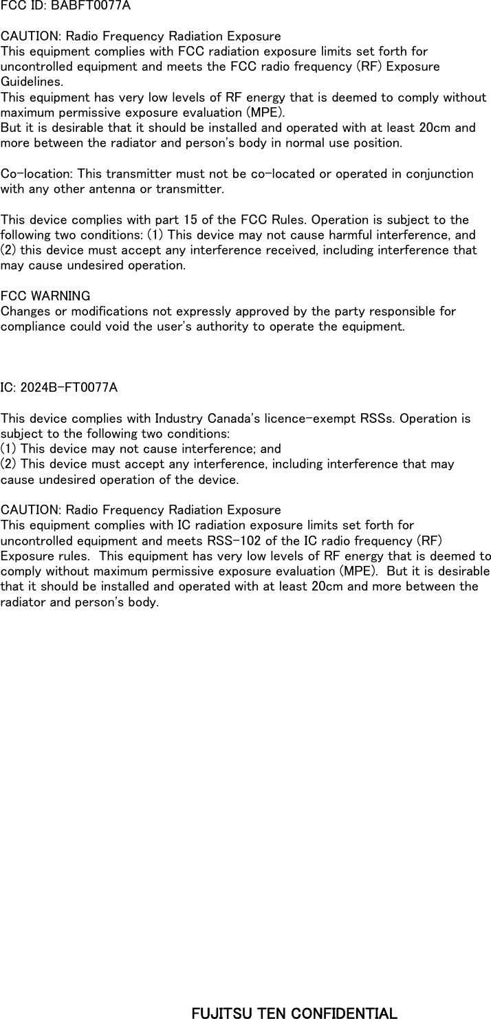 FCC ID: BABFT0077ACAUTION: Radio Frequency Radiation ExposureThis equipment complies with FCC radiation exposure limits set forth foruncontrolled equipment and meets the FCC radio frequency (RF) ExposureGuidelines.This equipment has very low levels of RF energy that is deemed to comply withoutmaximum permissive exposure evaluation (MPE).But it is desirable that it should be installed and operated with at least 20cm andmore between the radiator and person's body in normal use position.Co-location: This transmitter must not be co-located or operated in conjunctionwith any other antenna or transmitter.This device complies with part 15 of the FCC Rules. Operation is subject to thefollowing two conditions: (1) This device may not cause harmful interference, and(2) this device must accept any interference received, including interference thatmay cause undesired operation.FCC WARNINGChanges or modifications not expressly approved by the party responsible forcompliance could void the user's authority to operate the equipment.IC: 2024B-FT0077AThis device complies with Industry Canada's licence-exempt RSSs. Operation issubject to the following two conditions:(1) This device may not cause interference; and(2) This device must accept any interference, including interference that maycause undesired operation of the device.CAUTION: Radio Frequency Radiation ExposureThis equipment complies with IC radiation exposure limits set forth foruncontrolled equipment and meets RSS-102 of the IC radio frequency (RF)Exposure rules.  This equipment has very low levels of RF energy that is deemed tocomply without maximum permissive exposure evaluation (MPE).  But it is desirablethat it should be installed and operated with at least 20cm and more between theradiator and person's body.FUJITSU TEN CONFIDENTIAL