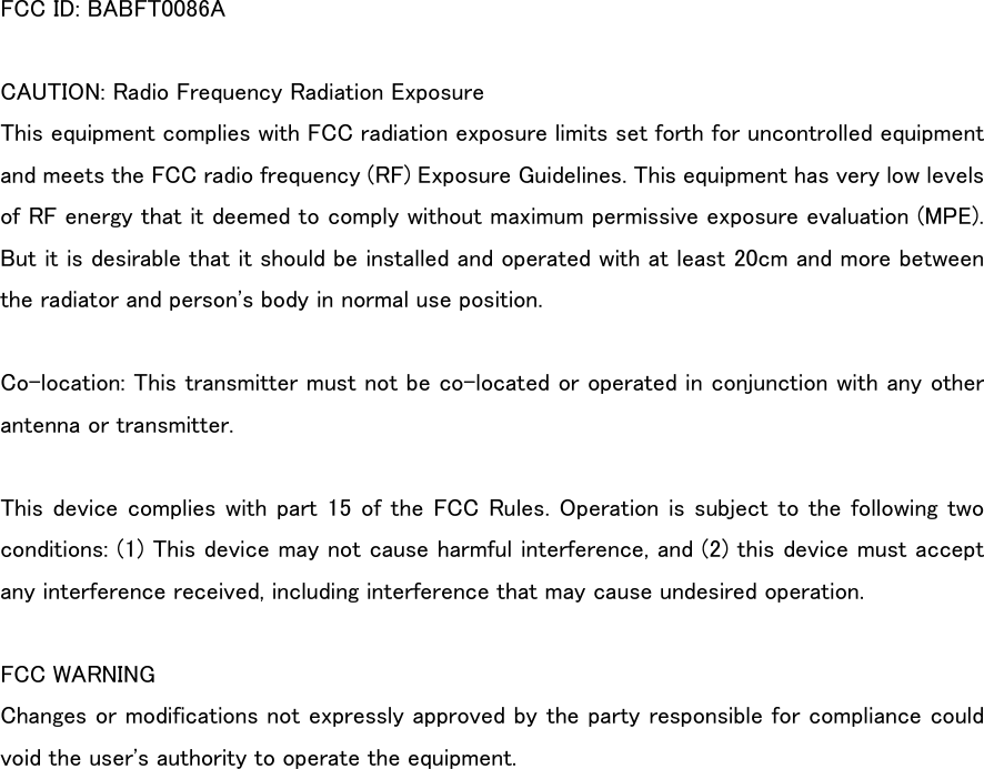 FCC ID: BABFT0086A  CAUTION: Radio Frequency Radiation Exposure This equipment complies with FCC radiation exposure limits set forth for uncontrolled equipment and meets the FCC radio frequency (RF) Exposure Guidelines. This equipment has very low levels of RF energy that it deemed to comply without maximum permissive exposure evaluation (MPE). But it is desirable that it should be installed and operated with at least 20cm and more between the radiator and person&apos;s body in normal use position.  Co-location: This transmitter must not be co-located or operated in conjunction with any other antenna or transmitter.  This device complies with part 15 of the FCC Rules. Operation is subject to the following two conditions: (1) This device may not cause harmful interference, and (2) this device must accept any interference received, including interference that may cause undesired operation.  FCC WARNING Changes or modifications not expressly approved by the party responsible for compliance could void the user&apos;s authority to operate the equipment. 