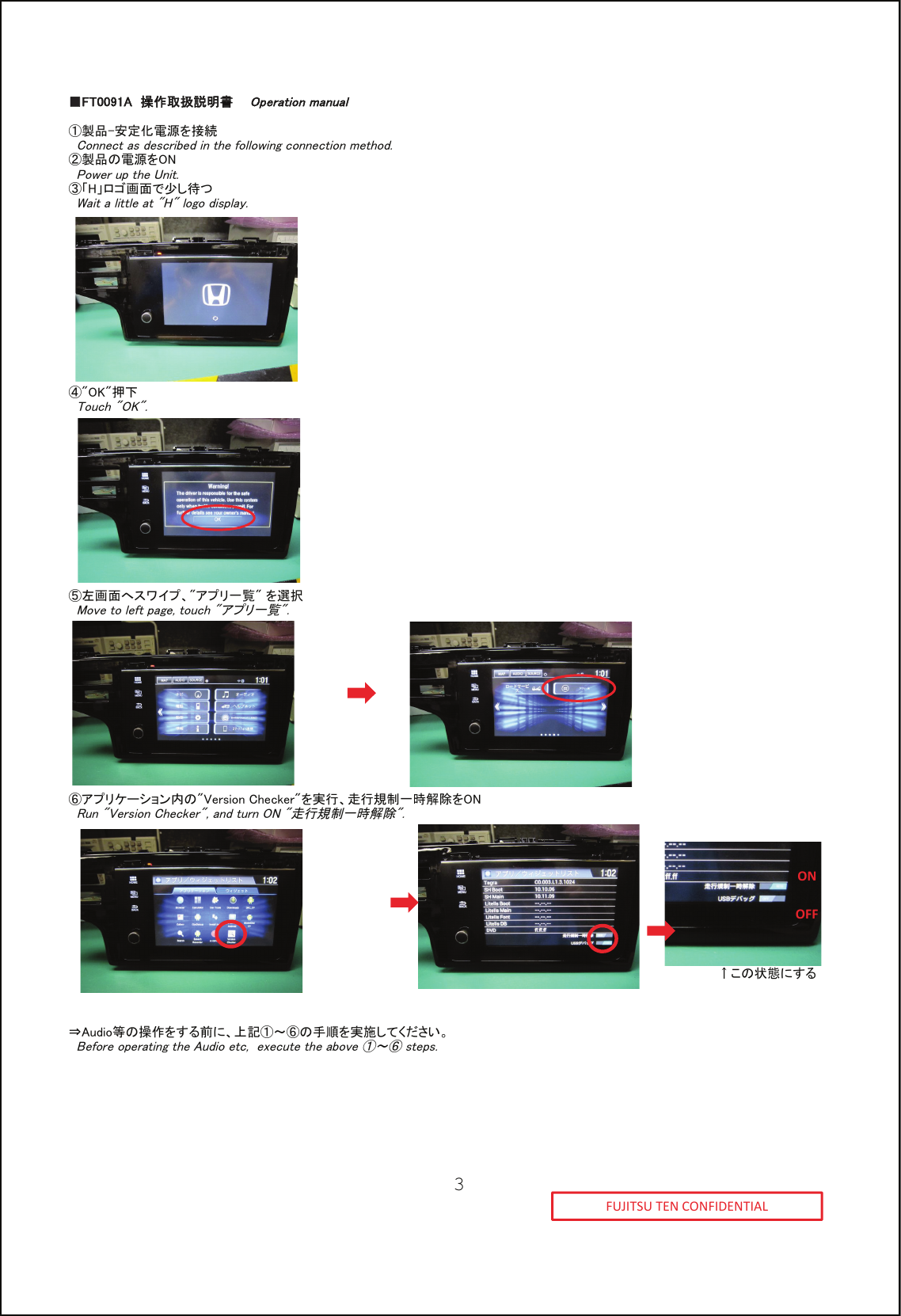 ■■FT0091A  操作取扱説明書    Operation manual①製品-安定化電源を接続  Connect as described in the following connection method.②製品の電源をON  Power up the Unit.③「H」ロゴ画面で少し待つ  Wait a little at "H" logo display.④"OK"押下  Touch "OK".⑤左画面へスワイプ、"アプリ一覧" を選択  Move to left page, touch "アプリ一覧".⑥アプリケーション内の"Version Checker"を実行、走行規制一時解除をON  Run "Version Checker", and turn ON "走行規制一時解除".&uarr;この状態にする&rArr;Audio等の操作をする前に、上記①～⑥の手順を実施してください。  Before operating the Audio etc,  execute the above ①～⑥ steps.FUJITSU TEN CONFIDENTIALONOFF3