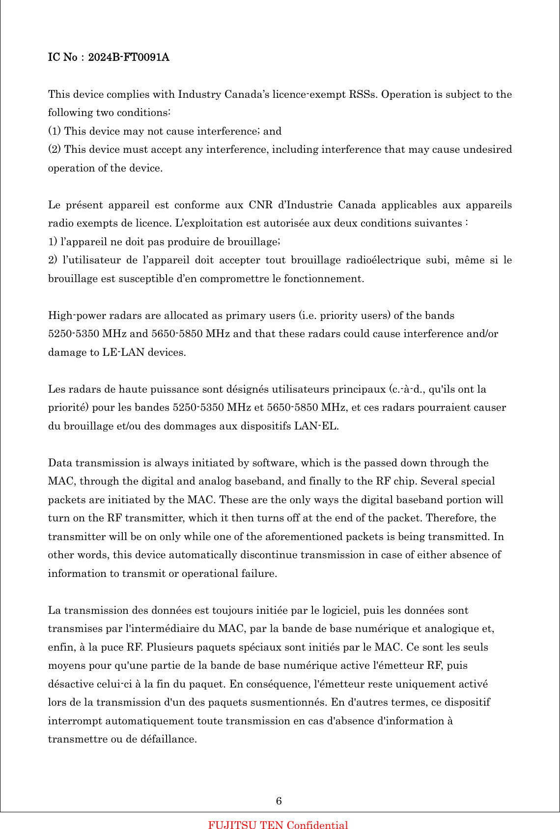 IC No：2024B-FT0091A  This device complies with Industry Canada&rsquo;s licence-exempt RSSs. Operation is subject to the following two conditions: (1) This device may not cause interference; and (2) This device must accept any interference, including interference that may cause undesired operation of the device.  Le pr&eacute;sent appareil est conforme aux CNR d&rsquo;Industrie Canada applicables aux appareils radio exempts de licence. L&rsquo;exploitation est autoris&eacute;e aux deux conditions suivantes : 1) l&rsquo;appareil ne doit pas produire de brouillage; 2) l&rsquo;utilisateur de l&rsquo;appareil doit accepter tout brouillage radio&eacute;lectrique subi, m&ecirc;me si le brouillage est susceptible d&rsquo;en compromettre le fonctionnement.  High-power radars are allocated as primary users (i.e. priority users) of the bands 5250-5350 MHz and 5650-5850 MHz and that these radars could cause interference and/or damage to LE-LAN devices.  Les radars de haute puissance sont d&eacute;sign&eacute;s utilisateurs principaux (c.-&agrave;-d., qu'ils ont la priorit&eacute;) pour les bandes 5250-5350 MHz et 5650-5850 MHz, et ces radars pourraient causer du brouillage et/ou des dommages aux dispositifs LAN-EL.  Data transmission is always initiated by software, which is the passed down through the MAC, through the digital and analog baseband, and finally to the RF chip. Several special packets are initiated by the MAC. These are the only ways the digital baseband portion will turn on the RF transmitter, which it then turns off at the end of the packet. Therefore, the transmitter will be on only while one of the aforementioned packets is being transmitted. In other words, this device automatically discontinue transmission in case of either absence of information to transmit or operational failure.  La transmission des donn&eacute;es est toujours initi&eacute;e par le logiciel, puis les donn&eacute;es sont transmises par l'interm&eacute;diaire du MAC, par la bande de base num&eacute;rique et analogique et, enfin, &agrave; la puce RF. Plusieurs paquets sp&eacute;ciaux sont initi&eacute;s par le MAC. Ce sont les seuls moyens pour qu'une partie de la bande de base num&eacute;rique active l'&eacute;metteur RF, puis d&eacute;sactive celui-ci &agrave; la fin du paquet. En cons&eacute;quence, l'&eacute;metteur reste uniquement activ&eacute; lors de la transmission d'un des paquets susmentionn&eacute;s. En d'autres termes, ce dispositif interrompt automatiquement toute transmission en cas d'absence d'information &agrave; transmettre ou de d&eacute;faillance.    6 FUJITSU TEN Confidential 