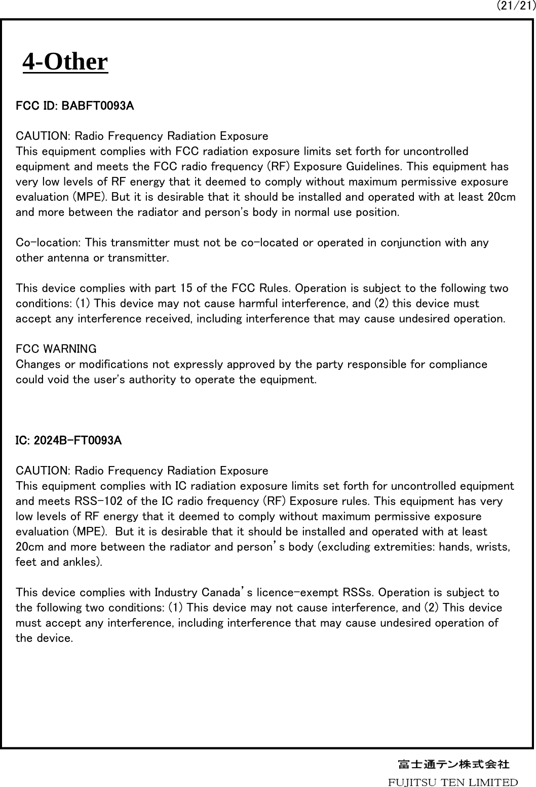 4-Other(21/21)FCC ID: BABFT0093ACAUTION: Radio Frequency Radiation ExposureThis equipment complies with FCC radiation exposure limits set forth for uncontrolled equipment and meets the FCC radio frequency (RF) Exposure Guidelines. This equipment has very low levels of RF energy that it deemed to comply without maximum permissive exposure evaluation (MPE). But it is desirable that it should be installed and operated with at least 20cm and more between the radiator and person's body in normal use position.Co-location: This transmitter must not be co-located or operated in conjunction with any other antenna or transmitter.This device complies with part 15 of the FCC Rules. Operation is subject to the following two conditions: (1) This device may not cause harmful interference, and (2) this device must accept any interference received, including interference that may cause undesired operation. FCC WARNINGChanges or modifications not expressly approved by the party responsible for compliance could void the user's authority to operate the equipment.IC: 2024B-FT0093ACAUTION: Radio Frequency Radiation ExposureThis equipment complies with IC radiation exposure limits set forth for uncontrolled equipment and meets RSS-102 of the IC radio frequency (RF) Exposure rules. This equipment has very low levels of RF energy that it deemed to comply without maximum permissive exposure evaluation (MPE).  But it is desirable that it should be installed and operated with at least 20cm and more between the radiator and person&rsquo;s body (excluding extremities: hands, wrists, feet and ankles).This device complies with Industry Canada&rsquo;s licence-exempt RSSs. Operation is subject to the following two conditions: (1) This device may not cause interference, and (2) This device must accept any interference, including interference that may cause undesired operation of the device.