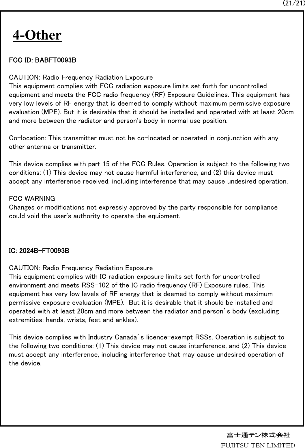 4-Other(21/21)FCC ID: BABFT0093BCAUTION: Radio Frequency Radiation ExposureThis equipment complies with FCC radiation exposure limits set forth for uncontrolled equipment and meets the FCC radio frequency (RF) Exposure Guidelines. This equipment has very low levels of RF energy that is deemed to comply without maximum permissive exposure evaluation (MPE). But it is desirable that it should be installed and operated with at least 20cm and more between the radiator and person's body in normal use position.Co-location: This transmitter must not be co-located or operated in conjunction with any other antenna or transmitter.This device complies with part 15 of the FCC Rules. Operation is subject to the following two conditions: (1) This device may not cause harmful interference, and (2) this device must accept any interference received, including interference that may cause undesired operation. FCC WARNINGChanges or modifications not expressly approved by the party responsible for compliance could void the user's authority to operate the equipment.IC: 2024B-FT0093BCAUTION: Radio Frequency Radiation ExposureThis equipment complies with IC radiation exposure limits set forth for uncontrolled environment and meets RSS-102 of the IC radio frequency (RF) Exposure rules. This equipment has very low levels of RF energy that is deemed to comply without maximum permissive exposure evaluation (MPE).  But it is desirable that it should be installed and operated with at least 20cm and more between the radiator and person&rsquo;s body (excluding extremities: hands, wrists, feet and ankles).This device complies with Industry Canada&rsquo;s licence-exempt RSSs. Operation is subject to the following two conditions: (1) This device may not cause interference, and (2) This device must accept any interference, including interference that may cause undesired operation of the device.