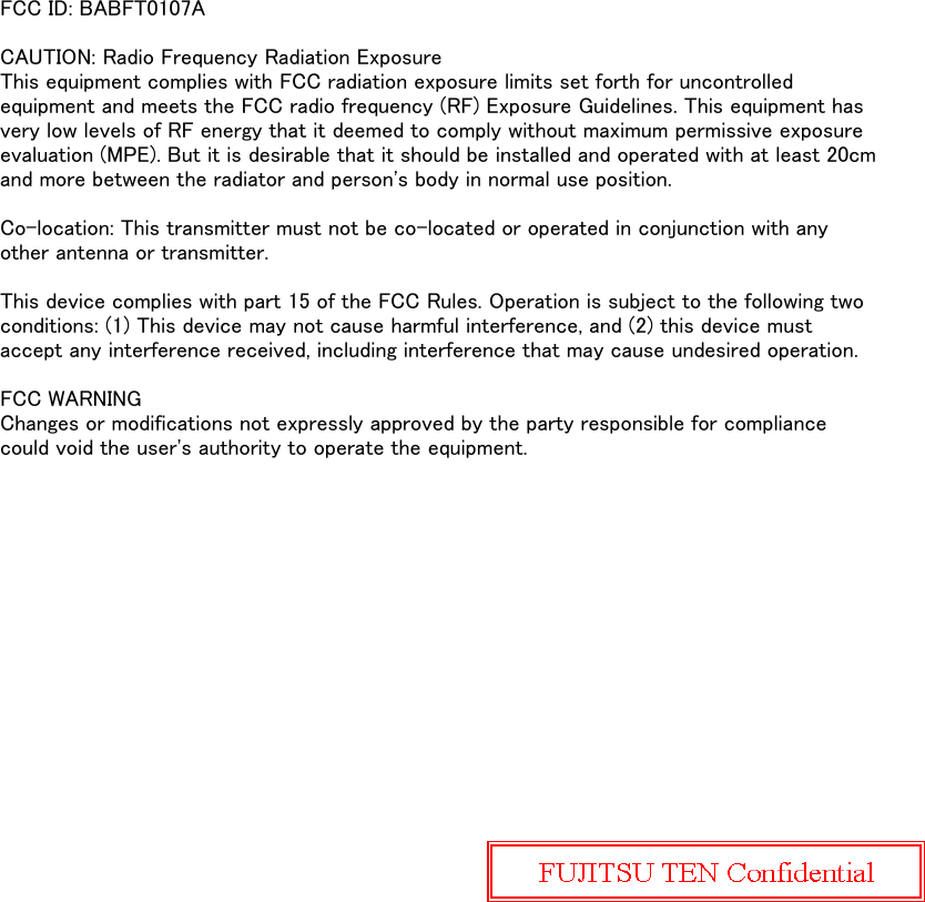 FCC ID: BABFT0107ACAUTION: Radio Frequency Radiation ExposureThis equipment complies with FCC radiation exposure limits set forth for uncontrolledequipment and meets the FCC radio frequency (RF) Exposure Guidelines. This equipment hasvery low levels of RF energy that it deemed to comply without maximum permissive exposureevaluation (MPE). But it is desirable that it should be installed and operated with at least 20cmand more between the radiator and person's body in normal use position.Co-location: This transmitter must not be co-located or operated in conjunction with anyother antenna or transmitter.This device complies with part 15 of the FCC Rules. Operation is subject to the following twoconditions: (1) This device may not cause harmful interference, and (2) this device mustaccept any interference received, including interference that may cause undesired operation.FCC WARNINGChanges or modifications not expressly approved by the party responsible for compliancecould void the user's authority to operate the equipment.