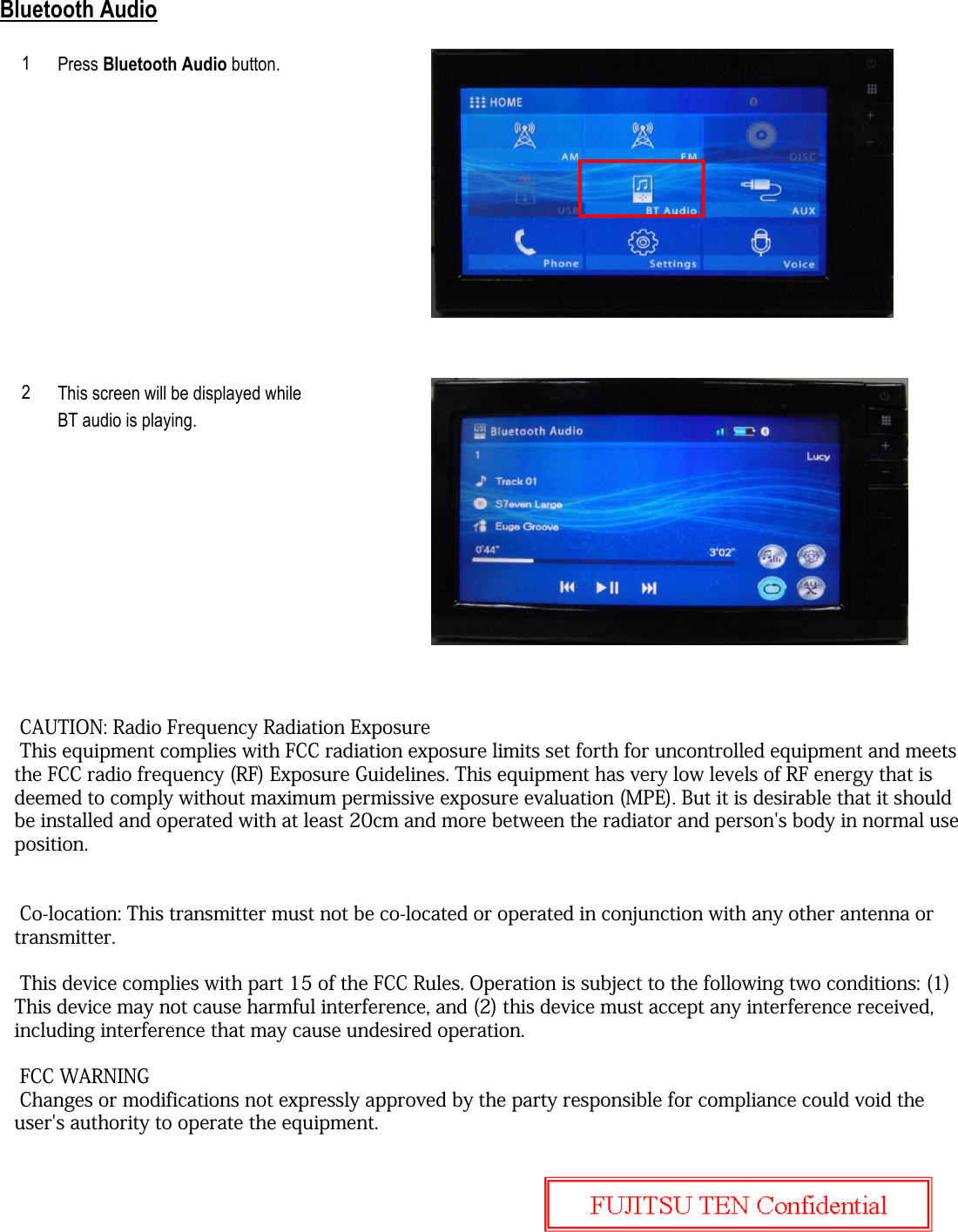 Bluetooth AudioPress Bluetooth Audio button.This screen will be displayed whileBT audio is playing.12 CAUTION: Radio Frequency Radiation Exposure This equipment complies with FCC radiation exposure limits set forth for uncontrolled equipment and meets the FCC radio frequency (RF) Exposure Guidelines. This equipment has very low levels of RF energy that is deemed to comply without maximum permissive exposure evaluation (MPE). But it is desirable that it should be installed and operated with at least 20cm and more between the radiator and person&apos;s body in normal use position. Co-location: This transmitter must not be co-located or operated in conjunction with any other antenna or transmitter. This device complies with part 15 of the FCC Rules. Operation is subject to the following two conditions: (1) This device may not cause harmful interference, and (2) this device must accept any interference received, including interference that may cause undesired operation.  FCC WARNING Changes or modifications not expressly approved by the party responsible for compliance could void the user&apos;s authority to operate the equipment.