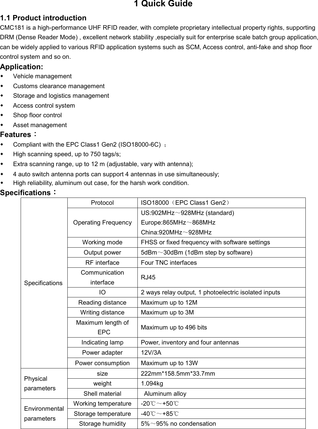 1 Quick Guide 1.1 Product introduction CMC181 is a high-performance UHF RFID reader, with complete proprietary intellectual property rights, supporting DRM (Dense Reader Mode) , excellent network stability ,especially suit for enterprise scale batch group application, can be widely applied to various RFID application systems such as SCM, Access control, anti-fake and shop floor control system and so on. Application:   Vehicle management   Customs clearance management   Storage and logistics management   Access control system   Shop floor control   Asset management Features：：：：   Compliant with the EPC Class1 Gen2 (ISO18000-6C)  ；   High scanning speed, up to 750 tags/s;   Extra scanning range, up to 12 m (adjustable, vary with antenna);   4 auto switch antenna ports can support 4 antennas in use simultaneously;   High reliability, aluminum out case, for the harsh work condition.   Specifications：：：： Specifications  Protocol  ISO18000（EPC Class1 Gen2） Operating Frequency US:902MHz～928MHz (standard) Europe:865MHz～868MHz China:920MHz～928MHz Working mode  FHSS or fixed frequency with software settings Output power  5dBm～30dBm (1dBm step by software) RF interface  Four TNC interfaces Communication interface  RJ45 IO  2 ways relay output, 1 photoelectric isolated inputs Reading distance  Maximum up to 12M Writing distance  Maximum up to 3M Maximum length of EPC  Maximum up to 496 bits Indicating lamp  Power, inventory and four antennas Power adapter  12V/3A Power consumption  Maximum up to 13W Physical parameters   size  222mm*158.5mm*33.7mm weight  1.094kg Shell material  Aluminum alloy Environmental parameters   Working temperature  -20℃～+50℃ Storage temperature  -40℃～+85℃ Storage humidity  5%～95% no condensation     