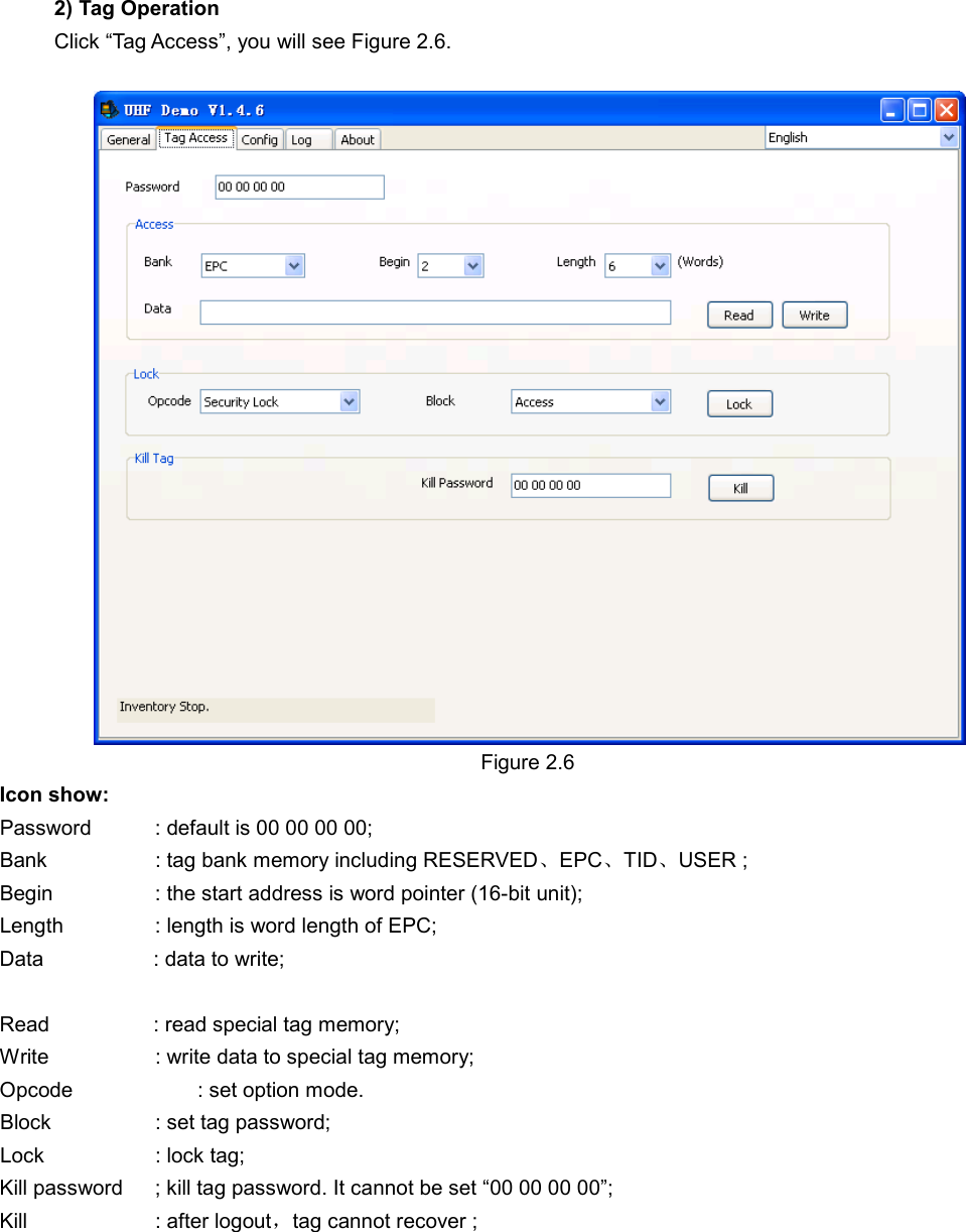 2) Tag Operation Click “Tag Access”, you will see Figure 2.6.   Figure 2.6 Icon show: Password    : default is 00 00 00 00; Bank      : tag bank memory including RESERVED、EPC、TID、USER ; Begin      : the start address is word pointer (16-bit unit); Length     : length is word length of EPC; Data            : data to write;  Read            : read special tag memory; Write      : write data to special tag memory; Opcode            : set option mode. Block      : set tag password; Lock      : lock tag; Kill password  ; kill tag password. It cannot be set “00 00 00 00”; Kill      : after logout，tag cannot recover ;            