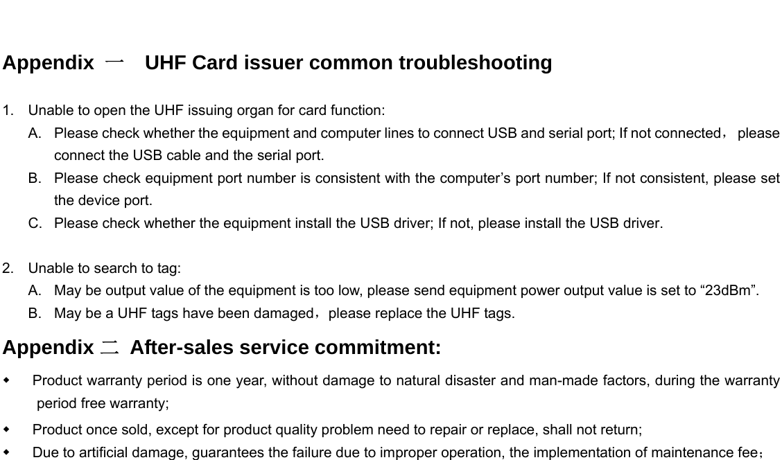    Appendix  一  UHF Card issuer common troubleshooting                           1.  Unable to open the UHF issuing organ for card function: A.  Please check whether the equipment and computer lines to connect USB and serial port; If not connected， please connect the USB cable and the serial port. B.  Please check equipment port number is consistent with the computer’s port number; If not consistent, please set the device port. C.  Please check whether the equipment install the USB driver; If not, please install the USB driver.  2.  Unable to search to tag: A.  May be output value of the equipment is too low, please send equipment power output value is set to “23dBm”. B.  May be a UHF tags have been damaged，please replace the UHF tags. Appendix 二 After-sales service commitment:   Product warranty period is one year, without damage to natural disaster and man-made factors, during the warranty period free warranty;   Product once sold, except for product quality problem need to repair or replace, shall not return;   Due to artificial damage, guarantees the failure due to improper operation, the implementation of maintenance fee；                
