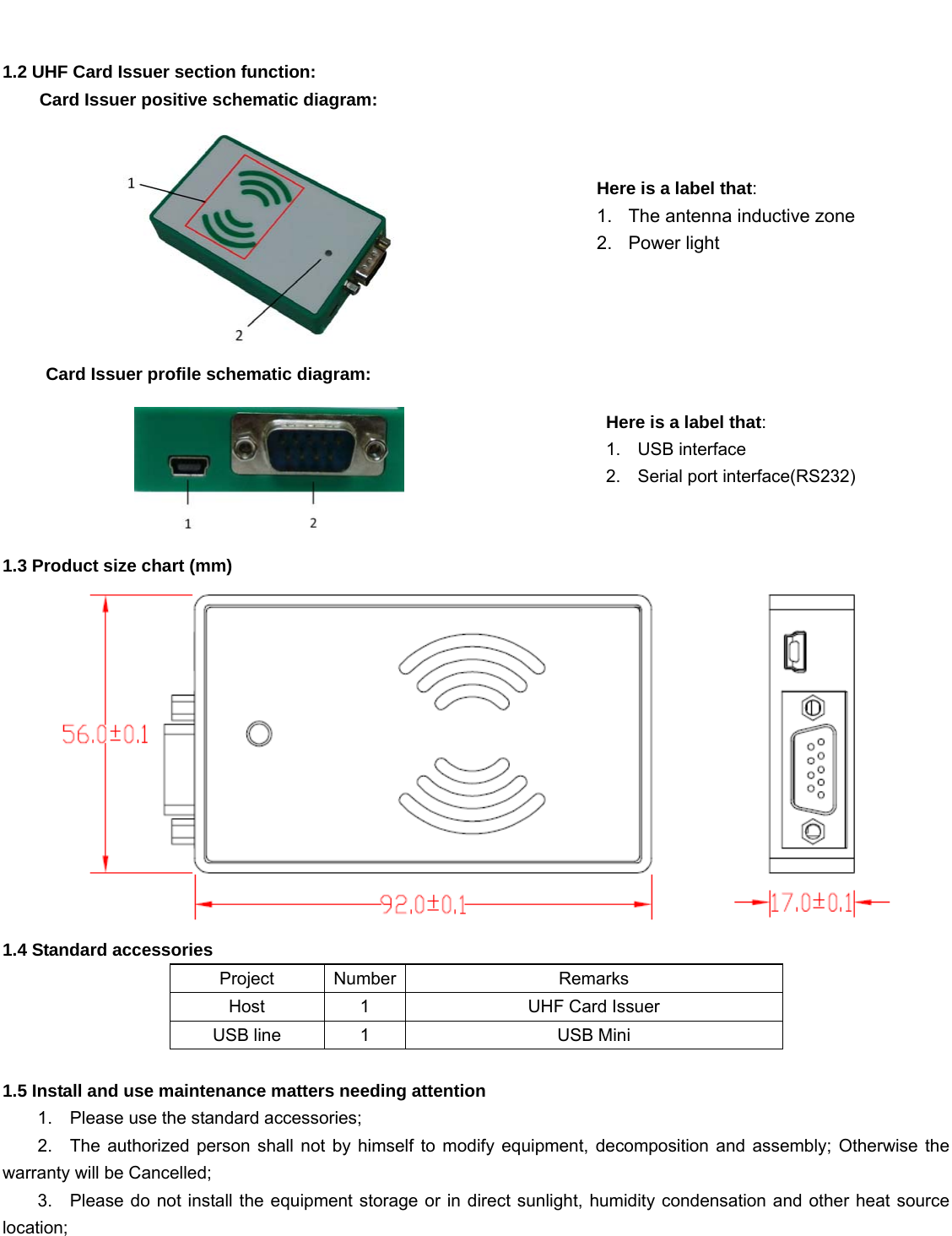     1.2 UHF Card Issuer section function:     Card Issuer positive schematic diagram:  Card Issuer profile schematic diagram:      1.3 Product size chart (mm)  1.4 Standard accessories Project Number Remarks Host 1  UHF Card Issuer USB line  1  USB Mini  1.5 Install and use maintenance matters needing attention 1.    Please use the standard accessories; 2.  The authorized person shall not by himself to modify equipment, decomposition and assembly; Otherwise the warranty will be Cancelled; 3.    Please do not install the equipment storage or in direct sunlight, humidity condensation and other heat source location;   Here is a label that: 1. USB interface 2.  Serial port interface(RS232) Here is a label that: 1.  The antenna inductive zone 2. Power light 