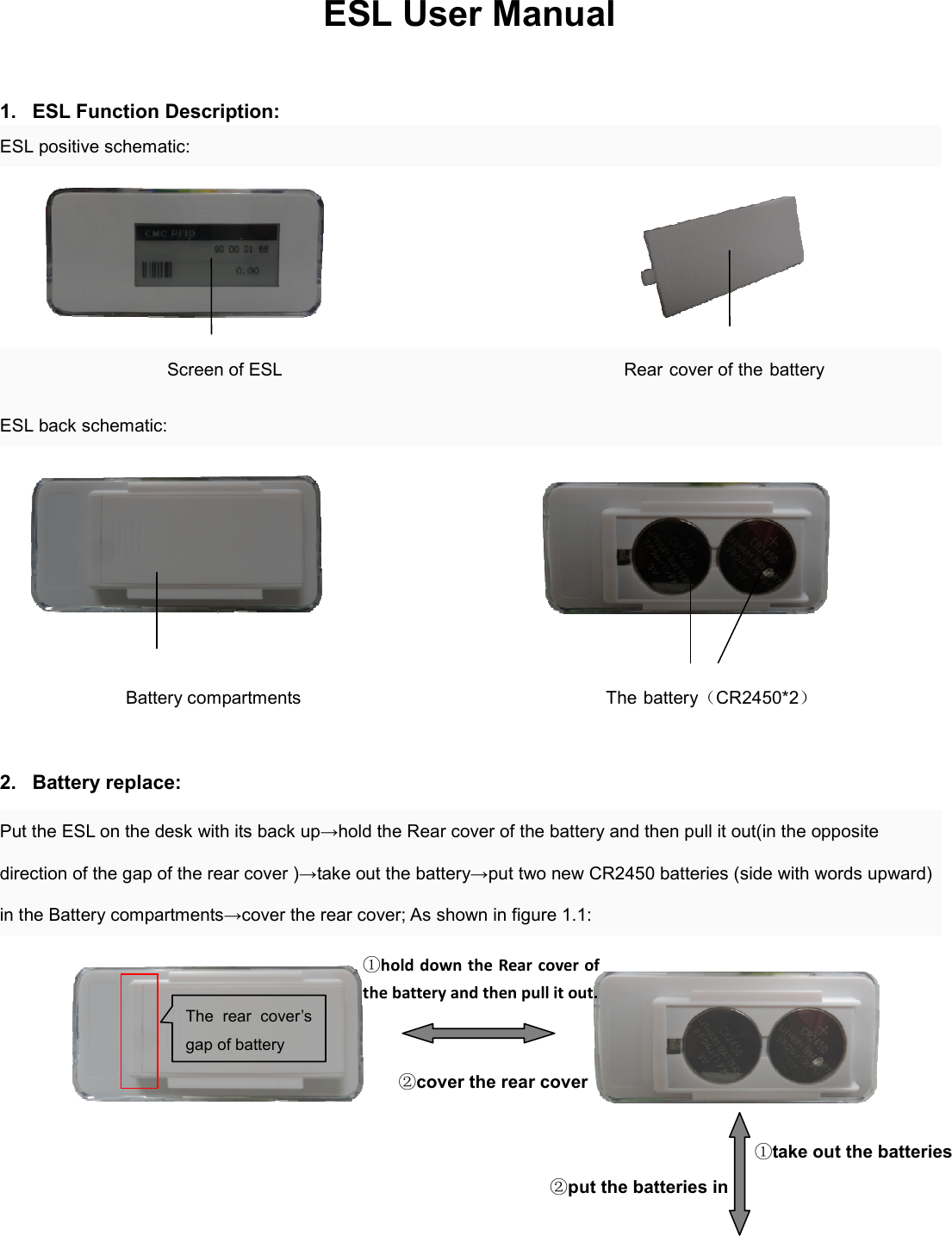 ESL User Manual    1.  ESL Function Description: ESL positive schematic:                                                      Screen of ESL                                      Rear cover of the battery   ESL back schematic:                                                         Battery compartments                                                                    The battery（CR2450*2）  2.  Battery replace: Put the ESL on the desk with its back up→hold the Rear cover of the battery and then pull it out(in the opposite direction of the gap of the rear cover )→take out the battery→put two new CR2450 batteries (side with words upward) in the Battery compartments→cover the rear cover; As shown in figure 1.1:                                      The  rear  cover’s gap of battery ①hold down the Rear cover of the battery and then pull it out. ②cover the rear cover ②put the batteries in  ①take out the batteries 