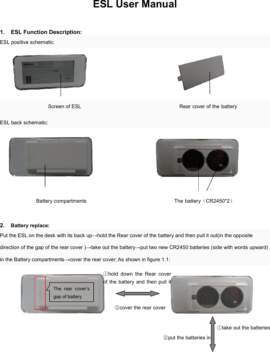 ESL User Manual    1.  ESL Function Description: ESL positive schematic:                                                      Screen of ESL                                      Rear cover of the battery   ESL back schematic:                                                         Battery compartments                                                                    The battery（CR2450*2）  2. Battery replace: Put the ESL on the desk with its back up→hold the Rear cover of the battery and then pull it out(in the opposite direction of the gap of the rear cover )→take out the battery→put two new CR2450 batteries (side with words upward) in the Battery compartments→cover the rear cover; As shown in figure 1.1:                                      The  rear  cover’s gap of battery ①hold  down  the  Rear  cover of the battery and then pull it ②cover the rear cover ②put the batteries in  ①take out the batteries 