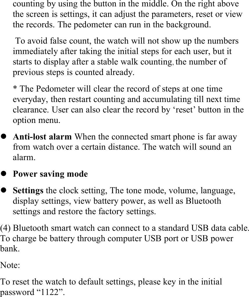 counting by using the button in the middle. On the right abovethe screen is settings, it can adjust the parameters, reset or viewthe records. The pedometer can run in the background.To avoid false count, the watch will not show up the numbersimmediately after taking the initial steps for each user, but itstarts to display after a stable walk counting,the number ofprevious steps is counted already.* The Pedometer will clear the record of steps at one timeeveryday, then restart counting and accumulating till next timeclearance. User can also clear the record by ‘reset’ button in theoption menu.Anti-lost alarm When the connected smart phone is far awayfrom watch over a certain distance. The watch will sound analarm.Power saving modeSettings the clock setting, The tone mode, volume, language,display settings, view battery power, as well as Bluetoothsettings and restore the factory settings.(4) Bluetooth smart watch can connect to a standard USB data cable.To charge be battery through computer USB port or USB powerbank.Note:To reset the watch to default settings, please key in the initialpassword “1122”.