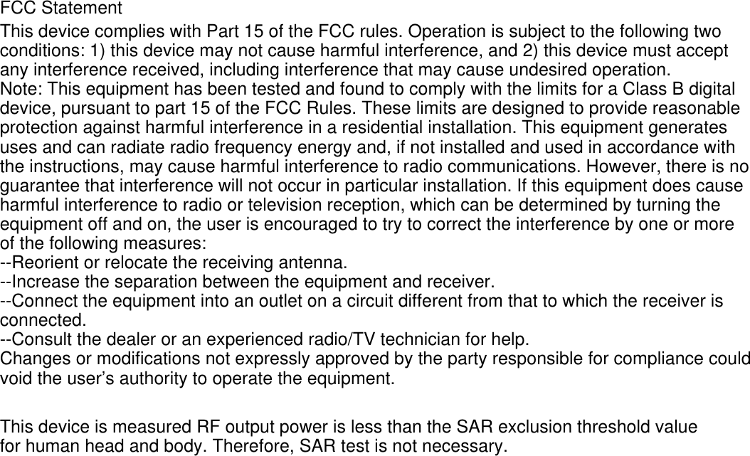 FCC Statement This device complies with Part 15 of the FCC rules. Operation is subject to the following twoconditions: 1) this device may not cause harmful interference, and 2) this device must acceptany interference received, including interference that may cause undesired operation.Note: This equipment has been tested and found to comply with the limits for a Class B digital device, pursuant to part 15 of the FCC Rules. These limits are designed to provide reasonableprotection against harmful interference in a residential installation. This equipment generatesuses and can radiate radio frequency energy and, if not installed and used in accordance withthe instructions, may cause harmful interference to radio communications. However, there is noguarantee that interference will not occur in particular installation. If this equipment does causeharmful interference to radio or television reception, which can be determined by turning theequipment off and on, the user is encouraged to try to correct the interference by one or moreof the following measures:--Reorient or relocate the receiving antenna.--Increase the separation between the equipment and receiver.--Connect the equipment into an outlet on a circuit different from that to which the receiver isconnected.--Consult the dealer or an experienced radio/TV technician for help.Changes or modifications not expressly approved by the party responsible for compliance couldvoid the user’s authority to operate the equipment.This device is measured RF output power is less than the SAR exclusion threshold value for human head and body. Therefore, SAR test is not necessary.