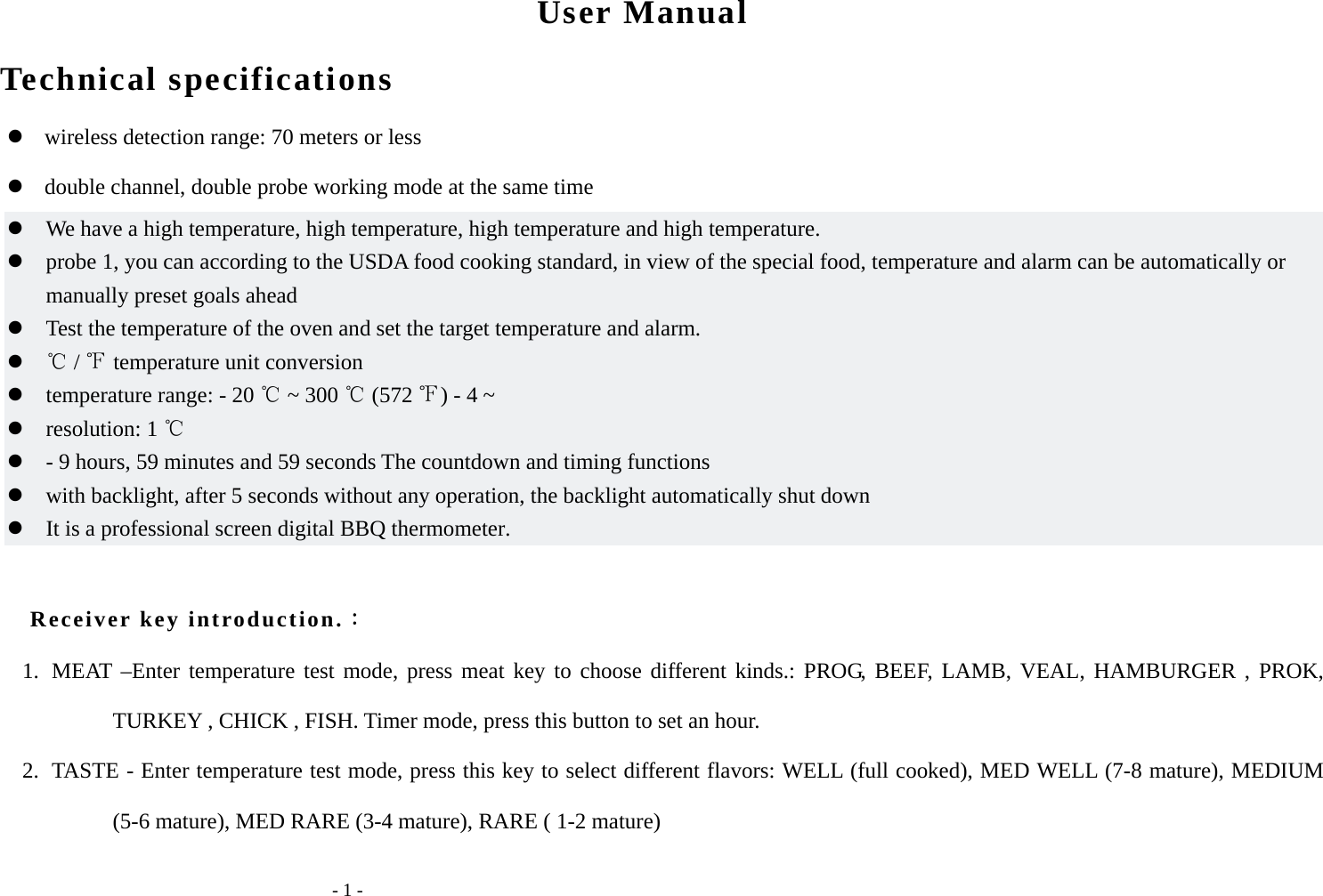   - 1 - User Manual Technical specifications        wireless detection range: 70 meters or less    double channel, double probe working mode at the same time  We have a high temperature, high temperature, high temperature and high temperature.  probe 1, you can according to the USDA food cooking standard, in view of the special food, temperature and alarm can be automatically or manually preset goals ahead  Test the temperature of the oven and set the target temperature and alarm.   /   temperature unit conversion   temperature range: - 20   ~ 300   (572  ) - 4 ~  resolution: 1   - 9 hours, 59 minutes and 59 seconds The countdown and timing functions  with backlight, after 5 seconds without any operation, the backlight automatically shut down  It is a professional screen digital BBQ thermometer.  Receiver key introduction.： 1. MEAT &ndash;Enter temperature test mode, press meat key to choose different kinds.: PROG, BEEF, LAMB, VEAL, HAMBURGER , PROK, TURKEY , CHICK , FISH. Timer mode, press this button to set an hour. 2. TASTE - Enter temperature test mode, press this key to select different flavors: WELL (full cooked), MED WELL (7-8 mature), MEDIUM (5-6 mature), MED RARE (3-4 mature), RARE ( 1-2 mature) 