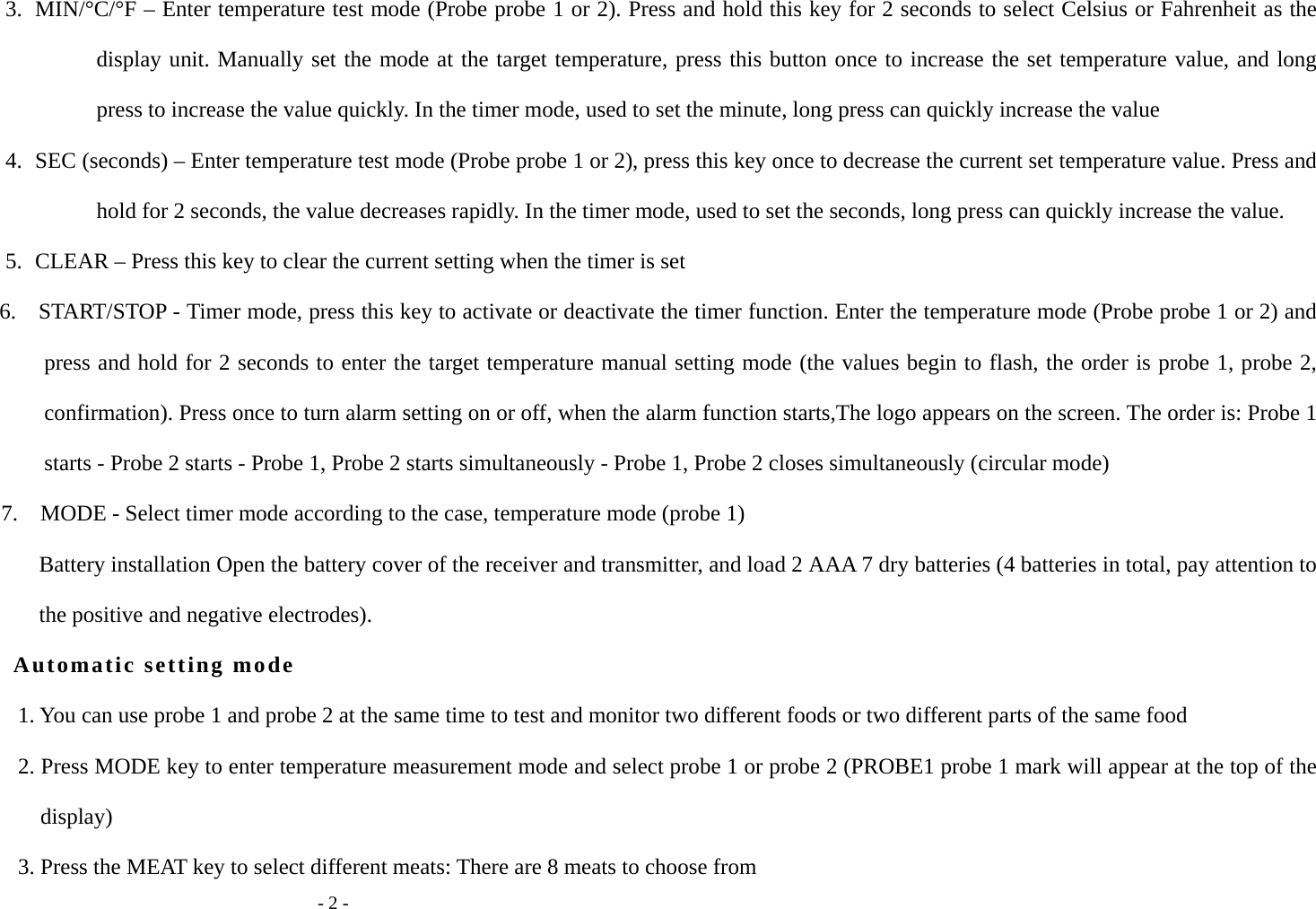   - 2 - 3. MIN/&deg;C/&deg;F &ndash; Enter temperature test mode (Probe probe 1 or 2). Press and hold this key for 2 seconds to select Celsius or Fahrenheit as the display unit. Manually set the mode at the target temperature, press this button once to increase the set temperature value, and long press to increase the value quickly. In the timer mode, used to set the minute, long press can quickly increase the value 4. SEC (seconds) &ndash; Enter temperature test mode (Probe probe 1 or 2), press this key once to decrease the current set temperature value. Press and hold for 2 seconds, the value decreases rapidly. In the timer mode, used to set the seconds, long press can quickly increase the value. 5. CLEAR &ndash; Press this key to clear the current setting when the timer is set 6.    START/STOP - Timer mode, press this key to activate or deactivate the timer function. Enter the temperature mode (Probe probe 1 or 2) and press and hold for 2 seconds to enter the target temperature manual setting mode (the values begin to flash, the order is probe 1, probe 2, confirmation). Press once to turn alarm setting on or off, when the alarm function starts,The logo appears on the screen. The order is: Probe 1 starts - Probe 2 starts - Probe 1, Probe 2 starts simultaneously - Probe 1, Probe 2 closes simultaneously (circular mode) 7.    MODE - Select timer mode according to the case, temperature mode (probe 1) Battery installation Open the battery cover of the receiver and transmitter, and load 2 AAA 7 dry batteries (4 batteries in total, pay attention to the positive and negative electrodes). Automatic setting mode 1. You can use probe 1 and probe 2 at the same time to test and monitor two different foods or two different parts of the same food 2. Press MODE key to enter temperature measurement mode and select probe 1 or probe 2 (PROBE1 probe 1 mark will appear at the top of the display) 3. Press the MEAT key to select different meats: There are 8 meats to choose from 