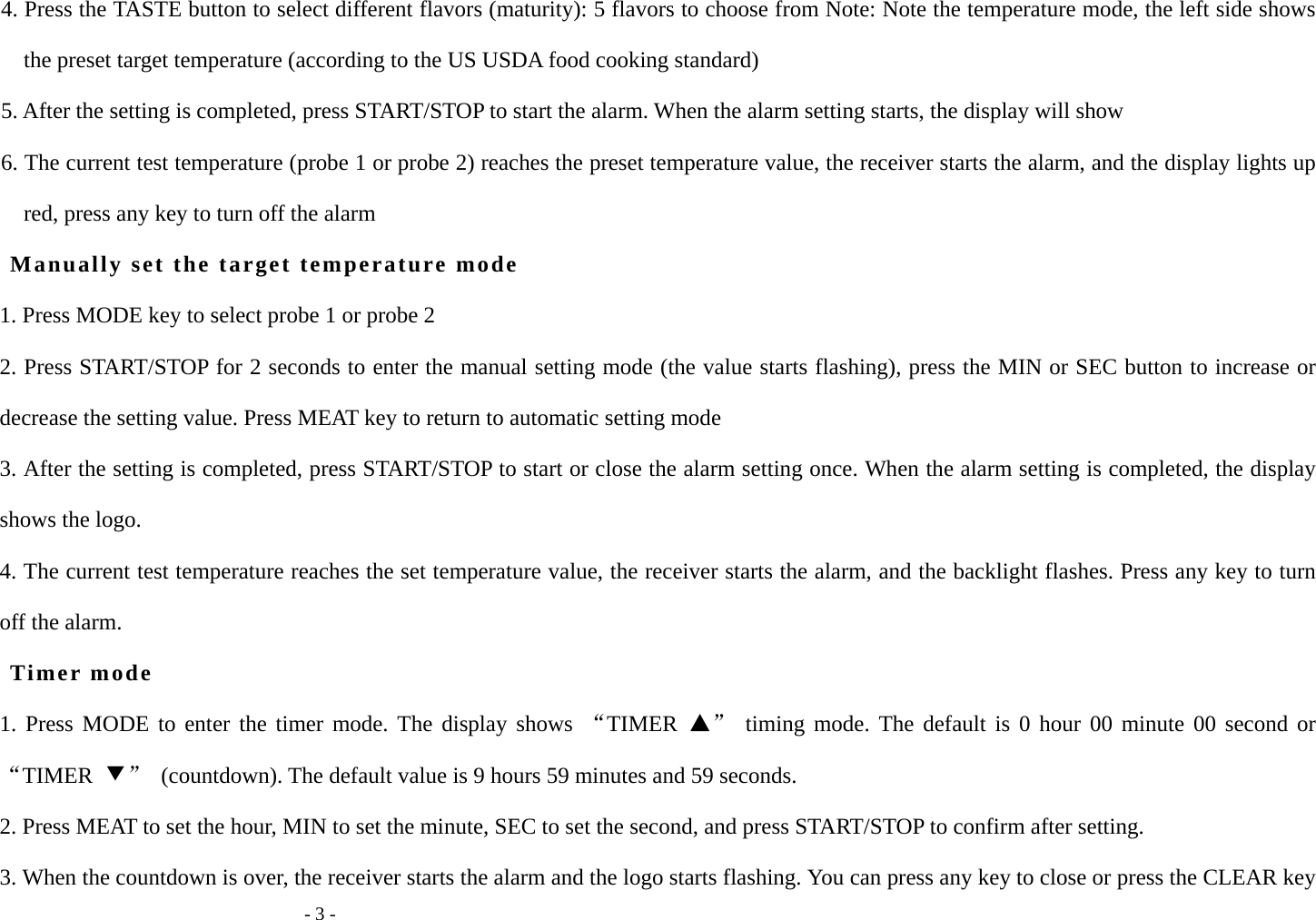   - 3 - 4. Press the TASTE button to select different flavors (maturity): 5 flavors to choose from Note: Note the temperature mode, the left side shows the preset target temperature (according to the US USDA food cooking standard) 5. After the setting is completed, press START/STOP to start the alarm. When the alarm setting starts, the display will show 6. The current test temperature (probe 1 or probe 2) reaches the preset temperature value, the receiver starts the alarm, and the display lights up red, press any key to turn off the alarm Manually set the target temperature mode 1. Press MODE key to select probe 1 or probe 2 2. Press START/STOP for 2 seconds to enter the manual setting mode (the value starts flashing), press the MIN or SEC button to increase or decrease the setting value. Press MEAT key to return to automatic setting mode 3. After the setting is completed, press START/STOP to start or close the alarm setting once. When the alarm setting is completed, the display shows the logo. 4. The current test temperature reaches the set temperature value, the receiver starts the alarm, and the backlight flashes. Press any key to turn off the alarm. Timer mode 1. Press MODE to enter the timer mode. The display shows &ldquo;TIMER  ▲&rdquo; timing mode. The default is 0 hour 00 minute 00 second or &ldquo;TIMER  ▼&rdquo;  (countdown). The default value is 9 hours 59 minutes and 59 seconds. 2. Press MEAT to set the hour, MIN to set the minute, SEC to set the second, and press START/STOP to confirm after setting. 3. When the countdown is over, the receiver starts the alarm and the logo starts flashing. You can press any key to close or press the CLEAR key 