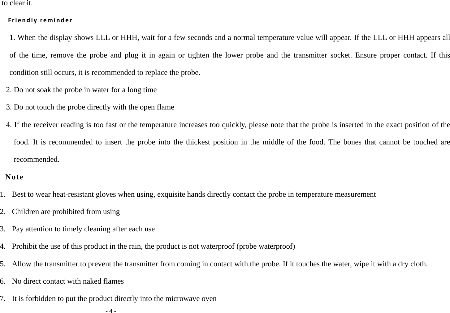   - 4 - to clear it. Friendly reminder 1. When the display shows LLL or HHH, wait for a few seconds and a normal temperature value will appear. If the LLL or HHH appears all of the time, remove the probe and plug it in again or tighten the lower probe and the transmitter socket. Ensure proper contact. If this condition still occurs, it is recommended to replace the probe. 2. Do not soak the probe in water for a long time 3. Do not touch the probe directly with the open flame 4. If the receiver reading is too fast or the temperature increases too quickly, please note that the probe is inserted in the exact position of the food. It is recommended to insert the probe into the thickest position in the middle of the food. The bones that cannot be touched are recommended. Note 1.   Best to wear heat-resistant gloves when using, exquisite hands directly contact the probe in temperature measurement 2.   Children are prohibited from using 3.   Pay attention to timely cleaning after each use 4.   Prohibit the use of this product in the rain, the product is not waterproof (probe waterproof) 5.   Allow the transmitter to prevent the transmitter from coming in contact with the probe. If it touches the water, wipe it with a dry cloth. 6.  No direct contact with naked flames 7.   It is forbidden to put the product directly into the microwave oven 