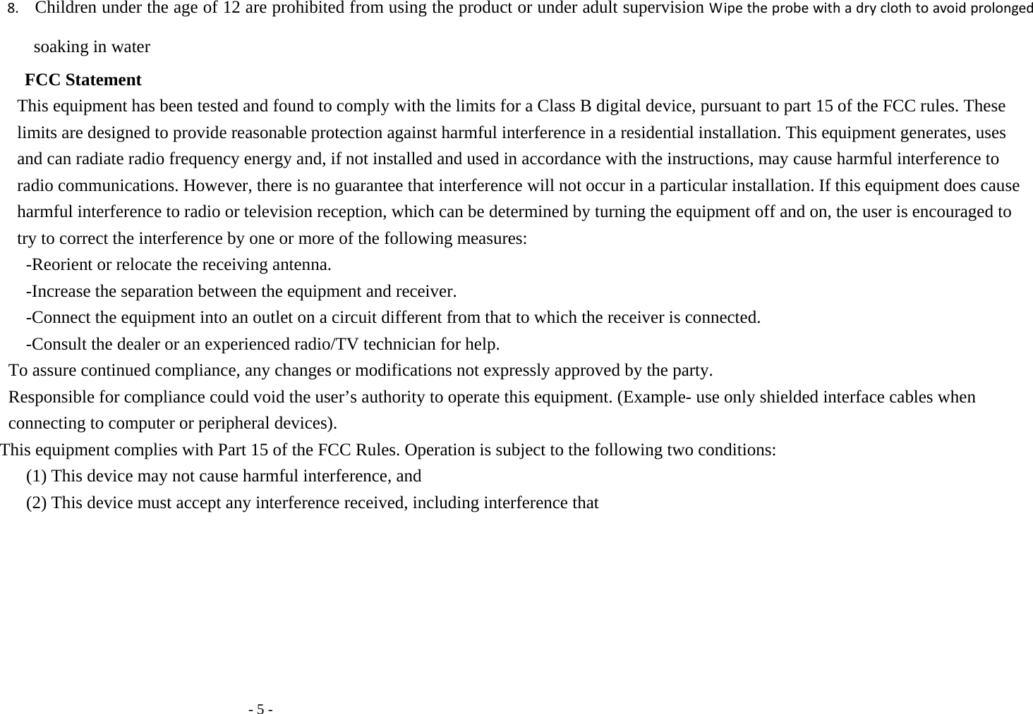   - 5 - 8.   Children under the age of 12 are prohibited from using the product or under adult supervision Wipe the probe with a dry cloth to avoid prolonged soaking in water FCC Statement This equipment has been tested and found to comply with the limits for a Class B digital device, pursuant to part 15 of the FCC rules. These limits are designed to provide reasonable protection against harmful interference in a residential installation. This equipment generates, uses and can radiate radio frequency energy and, if not installed and used in accordance with the instructions, may cause harmful interference to radio communications. However, there is no guarantee that interference will not occur in a particular installation. If this equipment does cause harmful interference to radio or television reception, which can be determined by turning the equipment off and on, the user is encouraged to try to correct the interference by one or more of the following measures: -Reorient or relocate the receiving antenna. -Increase the separation between the equipment and receiver. -Connect the equipment into an outlet on a circuit different from that to which the receiver is connected. -Consult the dealer or an experienced radio/TV technician for help. To assure continued compliance, any changes or modifications not expressly approved by the party. Responsible for compliance could void the user&rsquo;s authority to operate this equipment. (Example- use only shielded interface cables when connecting to computer or peripheral devices). This equipment complies with Part 15 of the FCC Rules. Operation is subject to the following two conditions: (1) This device may not cause harmful interference, and (2) This device must accept any interference received, including interference that  