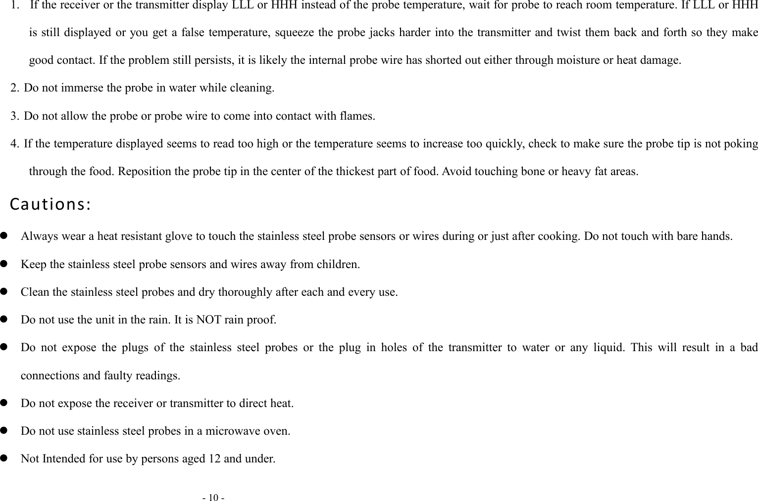 - 10 -1. If the receiver or the transmitter display LLL or HHH instead of the probe temperature, wait for probe to reach room temperature. If LLL or HHHis still displayed or you get a false temperature, squeeze the probe jacks harder into the transmitter and twist them back and forth so they makegood contact. If the problem still persists, it is likely the internal probe wire has shorted out either through moisture or heat damage.2. Do not immerse the probe in water while cleaning.3. Do not allow the probe or probe wire to come into contact with flames.4. If the temperature displayed seems to read too high or the temperature seems to increase too quickly, check to make sure the probe tip is not pokingthrough the food. Reposition the probe tip in the center of the thickest part of food. Avoid touching bone or heavy fat areas.Cautions:Always wear a heat resistant glove to touch the stainless steel probe sensors or wires during or just after cooking. Do not touch with bare hands.Keep the stainless steel probe sensors and wires away from children.Clean the stainless steel probes and dry thoroughly after each and every use.Do not use the unit in the rain. It is NOT rain proof.Do not expose the plugs of the stainless steel probes or the plug in holes of the transmitter to water or any liquid. This will result in a badconnections and faulty readings.Do not expose the receiver or transmitter to direct heat.Do not use stainless steel probes in a microwave oven.Not Intended for use by persons aged 12 and under.