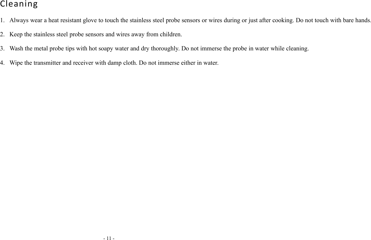 - 11 -Cleaning1. Always wear a heat resistant glove to touch the stainless steel probe sensors or wires during or just after cooking. Do not touch with bare hands.2. Keep the stainless steel probe sensors and wires away from children.3. Wash the metal probe tips with hot soapy water and dry thoroughly. Do not immerse the probe in water while cleaning.4. Wipe the transmitter and receiver with damp cloth. Do not immerse either in water.