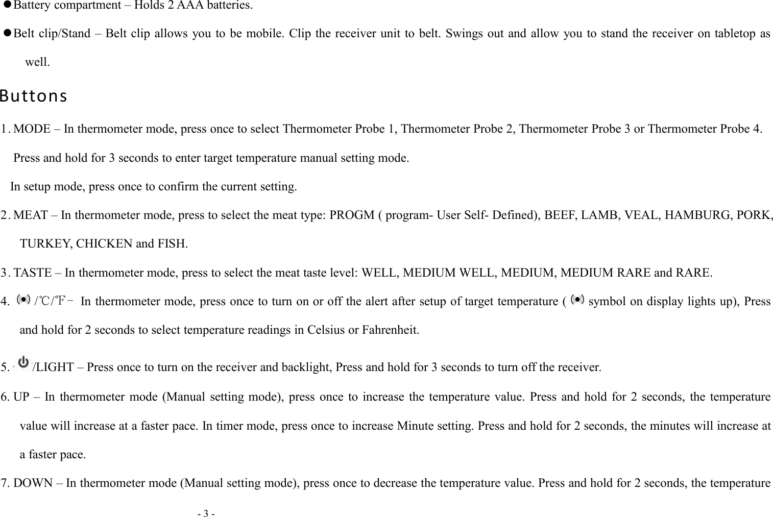 - 3 -Battery compartment &ndash; Holds 2 AAA batteries.Belt clip/Stand &ndash; Belt clip allows you to be mobile. Clip the receiver unit to belt. Swings out and allow you to stand the receiver on tabletop aswell.Buttons1. MODE &ndash; In thermometer mode, press once to select Thermometer Probe 1, Thermometer Probe 2, Thermometer Probe 3 or Thermometer Probe 4.Press and hold for 3 seconds to enter target temperature manual setting mode.In setup mode, press once to confirm the current setting.2. MEAT &ndash; In thermometer mode, press to select the meat type: PROGM ( program- User Self- Defined), BEEF, LAMB, VEAL, HAMBURG, PORK,TURKEY, CHICKEN and FISH.3. TASTE &ndash; In thermometer mode, press to select the meat taste level: WELL, MEDIUM WELL, MEDIUM, MEDIUM RARE and RARE.4. /℃/℉- In thermometer mode, press once to turn on or off the alert after setup of target temperature ( symbol on display lights up), Pressand hold for 2 seconds to select temperature readings in Celsius or Fahrenheit.5. /LIGHT &ndash; Press once to turn on the receiver and backlight, Press and hold for 3 seconds to turn off the receiver.6. UP &ndash; In thermometer mode (Manual setting mode), press once to increase the temperature value. Press and hold for 2 seconds, the temperaturevalue will increase at a faster pace. In timer mode, press once to increase Minute setting. Press and hold for 2 seconds, the minutes will increase ata faster pace.7. DOWN &ndash; In thermometer mode (Manual setting mode), press once to decrease the temperature value. Press and hold for 2 seconds, the temperature