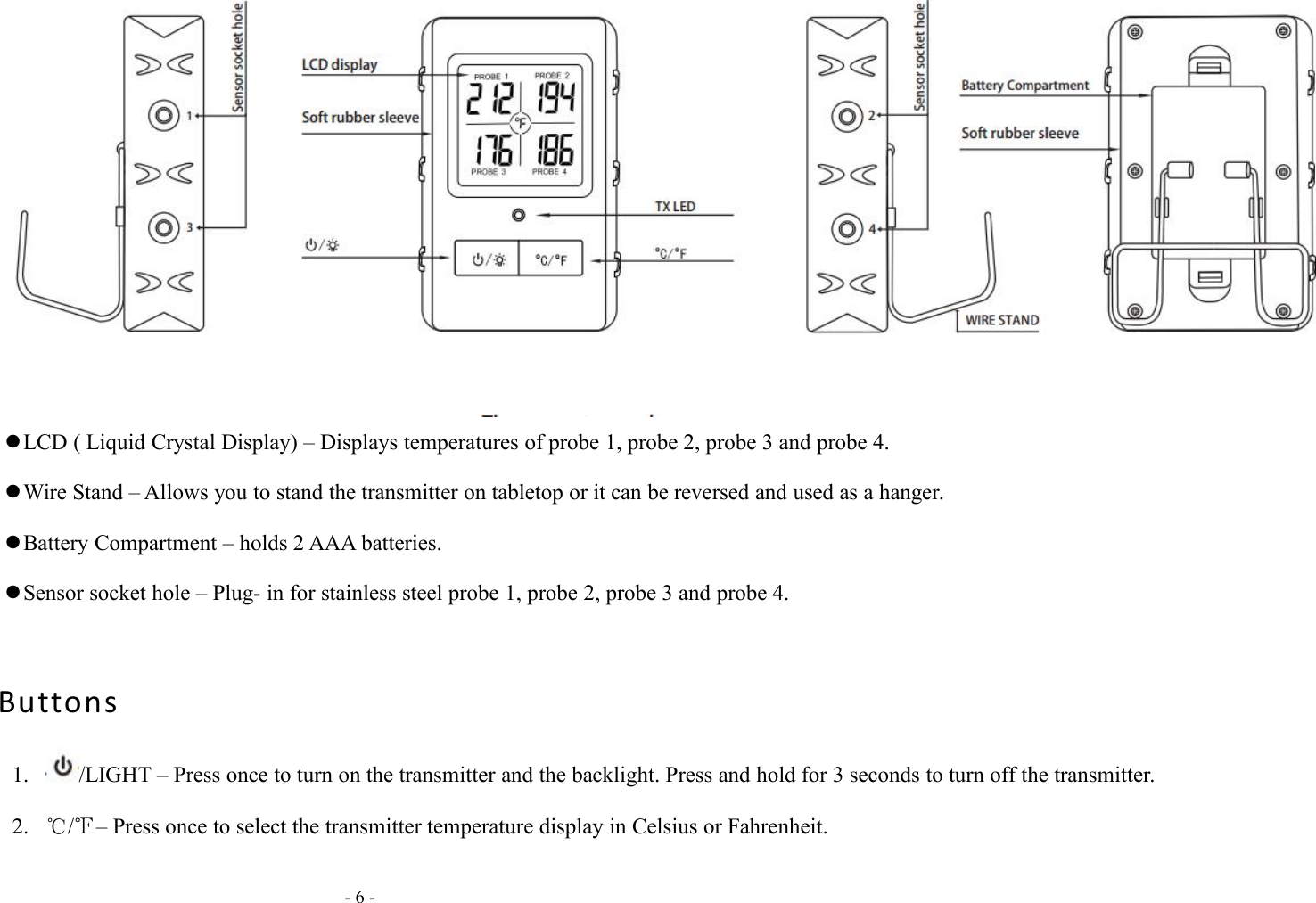 - 6 -LCD ( Liquid Crystal Display) &ndash; Displays temperatures of probe 1, probe 2, probe 3 and probe 4.Wire Stand &ndash; Allows you to stand the transmitter on tabletop or it can be reversed and used as a hanger.Battery Compartment &ndash; holds 2 AAA batteries.Sensor socket hole &ndash; Plug- in for stainless steel probe 1, probe 2, probe 3 and probe 4.Buttons1. /LIGHT &ndash; Press once to turn on the transmitter and the backlight. Press and hold for 3 seconds to turn off the transmitter.2. ℃/℉&ndash; Press once to select the transmitter temperature display in Celsius or Fahrenheit.