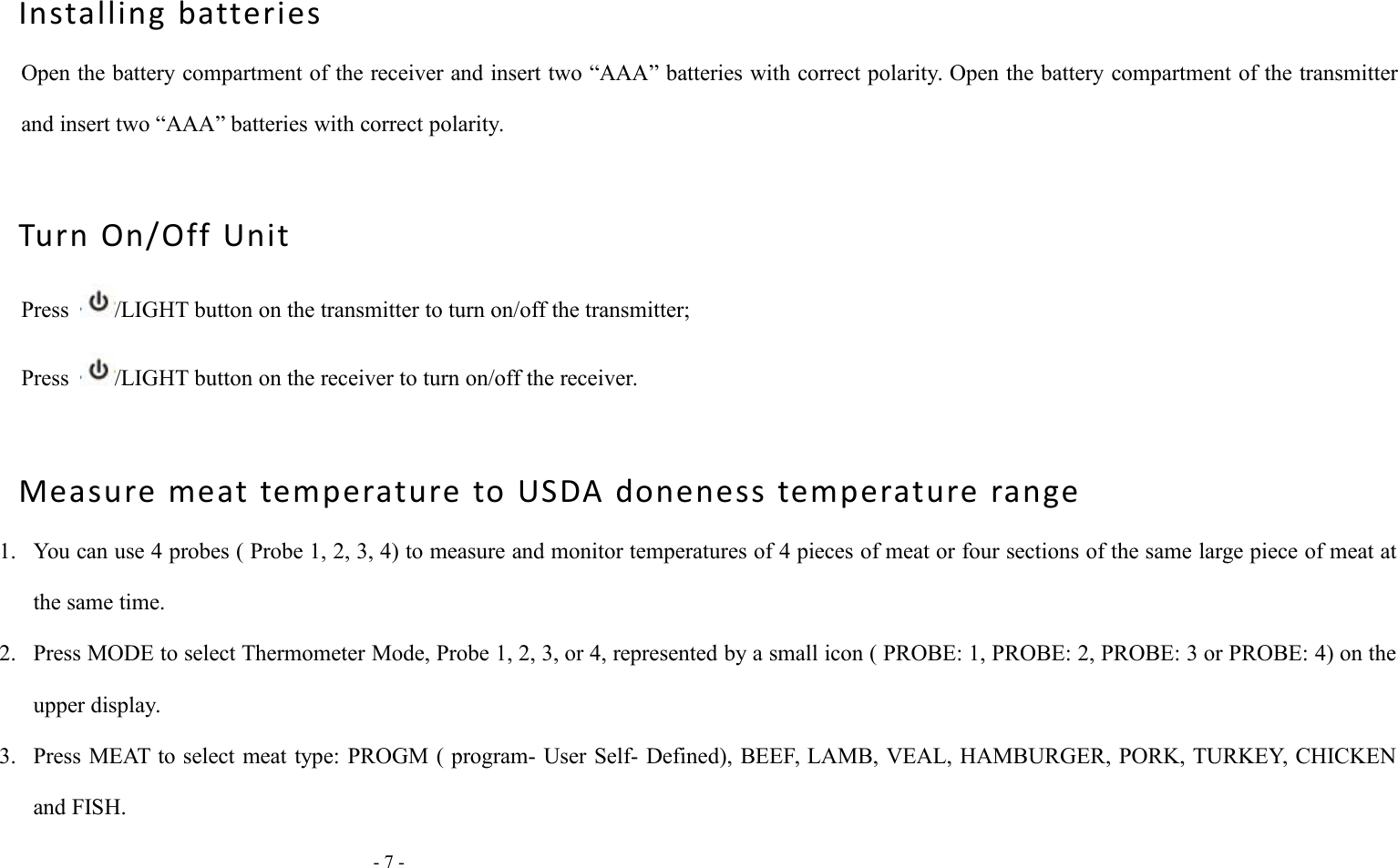 - 7 -Installing batteriesOpen the battery compartment of the receiver and insert two &ldquo;AAA&rdquo; batteries with correct polarity. Open the battery compartment of the transmitterand insert two &ldquo;AAA&rdquo; batteries with correct polarity.Turn On/Off UnitPress /LIGHT button on the transmitter to turn on/off the transmitter;Press /LIGHT button on the receiver to turn on/off the receiver.Measure meat temperature to USDA doneness temperature range1. You can use 4 probes ( Probe 1, 2, 3, 4) to measure and monitor temperatures of 4 pieces of meat or four sections of the same large piece of meat atthe same time.2. Press MODE to select Thermometer Mode, Probe 1, 2, 3, or 4, represented by a small icon ( PROBE: 1, PROBE: 2, PROBE: 3 or PROBE: 4) on theupper display.3. Press MEAT to select meat type: PROGM ( program- User Self- Defined), BEEF, LAMB, VEAL, HAMBURGER, PORK, TURKEY, CHICKENand FISH.