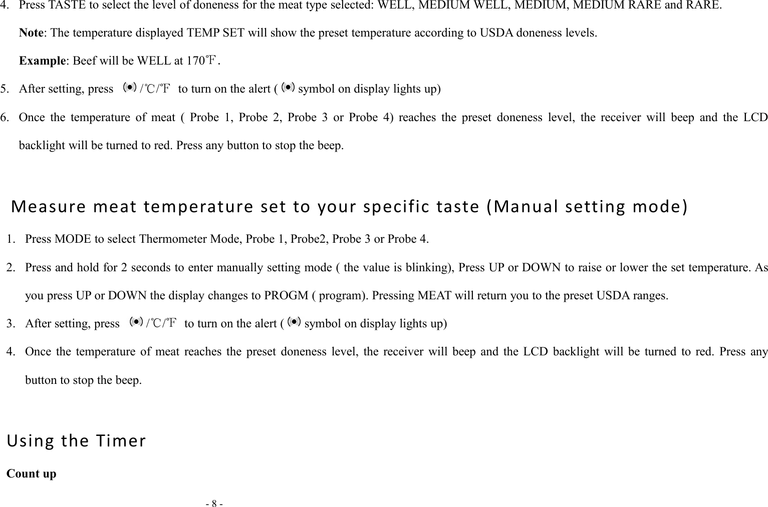 - 8 -4. Press TASTE to select the level of doneness for the meat type selected: WELL, MEDIUM WELL, MEDIUM, MEDIUM RARE and RARE.Note: The temperature displayed TEMP SET will show the preset temperature according to USDA doneness levels.Example: Beef will be WELL at 170℉.5. After setting, press /℃/℉to turn on the alert ( symbol on display lights up)6. Once the temperature of meat ( Probe 1, Probe 2, Probe 3 or Probe 4) reaches the preset doneness level, the receiver will beep and the LCDbacklight will be turned to red. Press any button to stop the beep.Measure meat temperature set to your specific taste (Manual setting mode)1. Press MODE to select Thermometer Mode, Probe 1, Probe2, Probe 3 or Probe 4.2. Press and hold for 2 seconds to enter manually setting mode ( the value is blinking), Press UP or DOWN to raise or lower the set temperature. Asyou press UP or DOWN the display changes to PROGM ( program). Pressing MEAT will return you to the preset USDA ranges.3. After setting, press /℃/℉to turn on the alert ( symbol on display lights up)4. Once the temperature of meat reaches the preset doneness level, the receiver will beep and the LCD backlight will be turned to red. Press anybutton to stop the beep.Using the TimerCount up