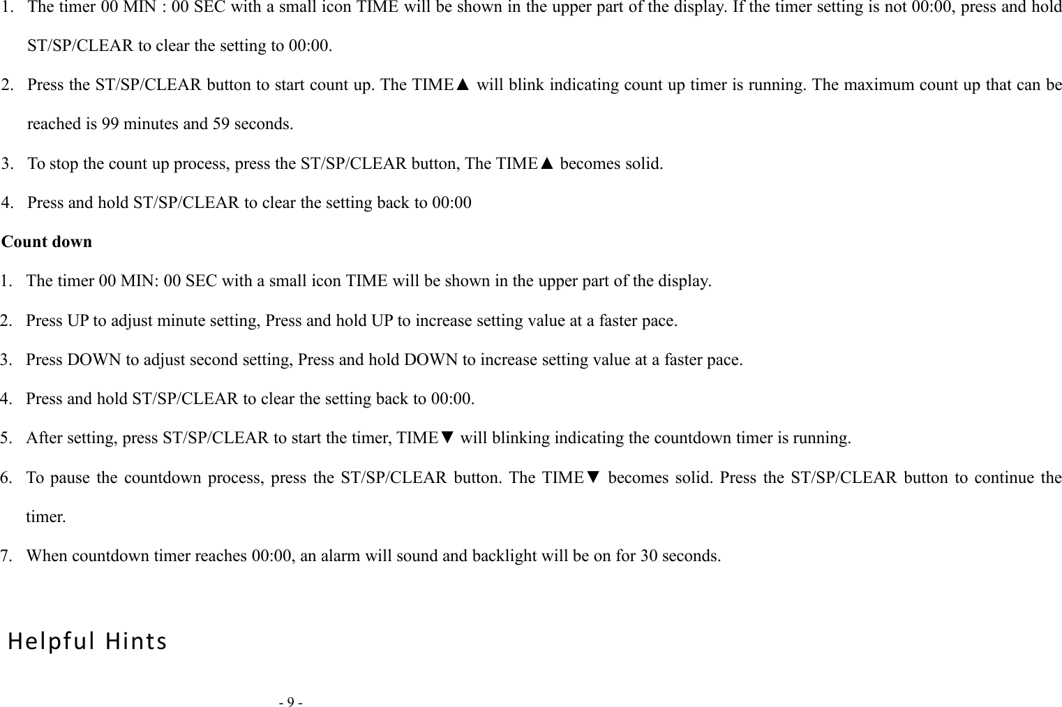 - 9 -1. The timer 00 MIN : 00 SEC with a small icon TIME will be shown in the upper part of the display. If the timer setting is not 00:00, press and holdST/SP/CLEAR to clear the setting to 00:00.2. Press the ST/SP/CLEAR button to start count up. The TIME▲ will blink indicating count up timer is running. The maximum count up that can bereached is 99 minutes and 59 seconds.3. To stop the count up process, press the ST/SP/CLEAR button, The TIME▲ becomes solid.4. Press and hold ST/SP/CLEAR to clear the setting back to 00:00Count down1. The timer 00 MIN: 00 SEC with a small icon TIME will be shown in the upper part of the display.2. Press UP to adjust minute setting, Press and hold UP to increase setting value at a faster pace.3. Press DOWN to adjust second setting, Press and hold DOWN to increase setting value at a faster pace.4. Press and hold ST/SP/CLEAR to clear the setting back to 00:00.5. After setting, press ST/SP/CLEAR to start the timer, TIME▼ will blinking indicating the countdown timer is running.6. To pause the countdown process, press the ST/SP/CLEAR button. The TIME▼ becomes solid. Press the ST/SP/CLEAR button to continue thetimer.7. When countdown timer reaches 00:00, an alarm will sound and backlight will be on for 30 seconds.Helpful Hints