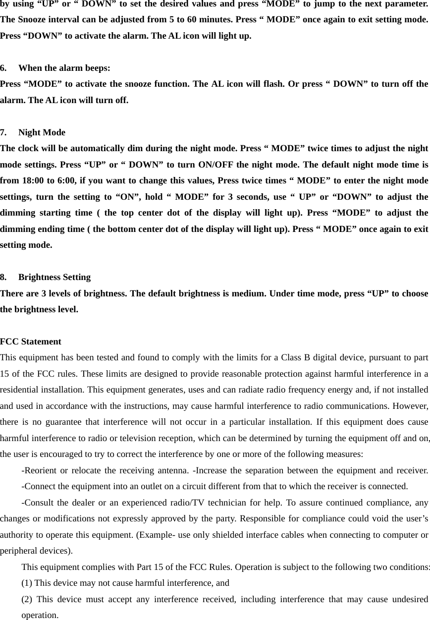  by using &ldquo;UP&rdquo; or &ldquo; DOWN&rdquo; to set the desired values and press &ldquo;MODE&rdquo; to jump to the next parameter. The Snooze interval can be adjusted from 5 to 60 minutes. Press &ldquo; MODE&rdquo; once again to exit setting mode. Press &ldquo;DOWN&rdquo; to activate the alarm. The AL icon will light up.  6. When the alarm beeps: Press &ldquo;MODE&rdquo; to activate the snooze function. The AL icon will flash. Or press &ldquo; DOWN&rdquo; to turn off the alarm. The AL icon will turn off.  7. Night Mode The clock will be automatically dim during the night mode. Press &ldquo; MODE&rdquo; twice times to adjust the night mode settings. Press &ldquo;UP&rdquo; or &ldquo; DOWN&rdquo; to turn ON/OFF the night mode. The default night mode time is from 18:00 to 6:00, if you want to change this values, Press twice times &ldquo; MODE&rdquo; to enter the night mode settings, turn the setting to &ldquo;ON&rdquo;, hold &ldquo; MODE&rdquo; for 3 seconds, use &ldquo; UP&rdquo; or &ldquo;DOWN&rdquo; to adjust the dimming starting time ( the top center dot of the display will light up). Press &ldquo;MODE&rdquo; to adjust the dimming ending time ( the bottom center dot of the display will light up). Press &ldquo; MODE&rdquo; once again to exit setting mode.  8. Brightness Setting There are 3 levels of brightness. The default brightness is medium. Under time mode, press &ldquo;UP&rdquo; to choose the brightness level.  FCC Statement   This equipment has been tested and found to comply with the limits for a Class B digital device, pursuant to part 15 of the FCC rules. These limits are designed to provide reasonable protection against harmful interference in a residential installation. This equipment generates, uses and can radiate radio frequency energy and, if not installed and used in accordance with the instructions, may cause harmful interference to radio communications. However, there is no guarantee that interference will not occur in a particular installation. If this equipment does cause harmful interference to radio or television reception, which can be determined by turning the equipment off and on, the user is encouraged to try to correct the interference by one or more of the following measures:   -Reorient or relocate the receiving antenna. -Increase the separation between the equipment and receiver. -Connect the equipment into an outlet on a circuit different from that to which the receiver is connected.   -Consult the dealer or an experienced radio/TV technician for help. To assure continued compliance, any changes or modifications not expressly approved by the party. Responsible for compliance could void the user&rsquo;s authority to operate this equipment. (Example- use only shielded interface cables when connecting to computer or peripheral devices).   This equipment complies with Part 15 of the FCC Rules. Operation is subject to the following two conditions:     (1) This device may not cause harmful interference, and   (2) This device must accept any interference received, including interference that may cause undesired operation. 