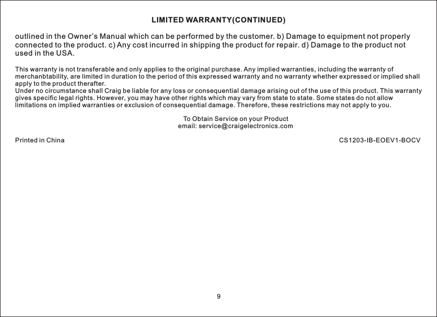 LIMITED WARRANTY(CONTINUED)outlined in the Owner’s Manual which can be performed by the customer. b) Damage to equipment not properlyconnected to the product. c) Any cost incurred in shipping the product for repair. d) Damage to the product notused in the USA.This warranty is not transferable and only applies to the original purchase. Any implied warranties, including the warranty ofmerchanbtability, are limited in duration to the period of this expressed warranty and no warranty whether expressed or implied shallapply to the product therafter.Under no circumstance shall Craig be liable for any loss or consequential damage arising out of the use of this product. This warrantygives specific legal rights. However, you may have other rights which may vary from state to state. Some states do not allowlimitations on implied warranties or exclusion of consequential damage. Therefore, these restrictions may not apply to you.To Obtain Service on your Productemail: service@craigelectronics.comPrinted in China CS1203-IB-EOEV1-BOCV9