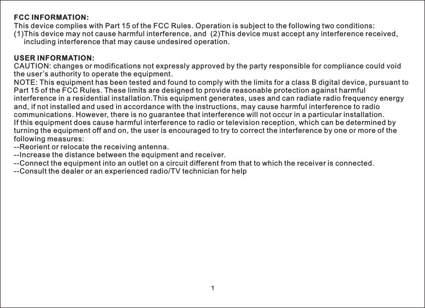 FCC INFORMATION:USER INFORMATION:This device complies with Part 15 of the FCC Rules. Operation is subject to the following two conditions:(1)This device may not cause harmful interference, and (2)This device must accept any interference received,including interference that may cause undesired operation.CAUTION: changes or modifications not expressly approved by the party responsible for compliance could voidthe user’s authority to operate the equipment.NOTE: This equipment has been tested and found to comply with the limits for a class B digital device, pursuant toPart 15 of the FCC Rules. These limits are designed to provide reasonable protection against harmfulinterference in a residential installation.This equipment generates, uses and can radiate radio frequency energyand, if not installed and used in accordance with the instructions, may cause harmful interference to radiocommunications. However, there is no guarantee that interference will not occur in a particular installation.If this equipment does cause harmful interference to radio or television reception, which can be determined byturning the equipment off and on, the user is encouraged to try to correct the interference by one or more of thefollowing measures:--Reorient or relocate the receiving antenna.--Increase the distance between the equipment and receiver.--Connect the equipment into an outlet on a circuit different from that to which the receiver is connected.--Consult the dealer or an experienced radio/TV technician for help1