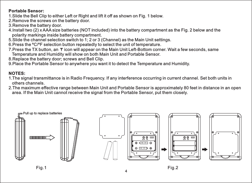 Portable Sensor:NOTES:1.Slide the Bell Clip to either Left or Right and lift it off as shown on Fig. 1 below.2.Remove the screws on the battery door.3.Remove the battery door.4.Install two (2) x AAA size batteries (NOT included) into the battery compartment as the Fig. 2 below and thepolarity markings inside battery compartment.5.Slide the channel selection switch to 1; 2 or 3 (Channel) as the Main Unit settings.6.Press the ºC/ºF selection button repeatedly to select the unit of temperature.7.Press the TX button, an icon will appear on the Main Unit Left-Bottom corner. Wait a few seconds, sameTemperature and Humidity will show on both Main Unit and Portable Sensor.8.Replace the battery door; screws and Bell Clip.9.Place the Portable Sensor to anywhere you want it to detect the Temperature and Humidity.1.The signal transmittance is in Radio Frequency. If any interference occurring in current channel. Set both units inothers channels.2.The maximum effective range between Main Unit and Portable Sensor is approximately 80 feet in distance in an openarea. If the Main Unit cannot receive the signal from the Portable Sensor, put them closely.Pull up to replace batteriesC/ F TXAAA 1.5VAAA 1.5VC/ F TXFig.1 Fig.24