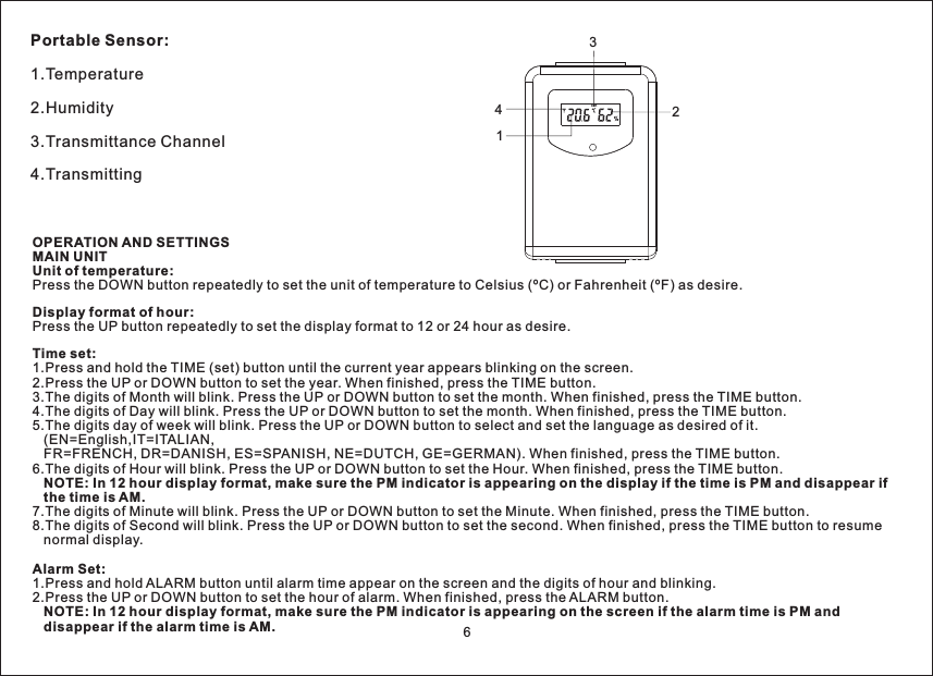 Portable Sensor:1.Temperature2.Humidity3.Transmittance Channel4.TransmittingOPERATION AND SETTINGSMAIN UNITUnit of temperature:Display format of hour:Time set:NOTE: In 12 hour display format, make sure the PM indicator is appearing on the display if the time is PM and disappear ifthetimeisAM.Alarm Set:NOTE: In 12 hour display format, make sure the PM indicator is appearing on the screen if the alarm time is PM anddisappear if the alarm time is AM.Press the DOWN button repeatedly to set the unit of temperature to Celsius (ºC) or Fahrenheit (ºF) as desire.Press the UP button repeatedly to set the display format to 12 or 24 hour as desire.1.Press and hold the TIME (set) button until the current year appears blinking on the screen.2.Press the UP or DOWN button to set the year. When finished, press the TIME button.3.The digits of Month will blink. Press the UP or DOWN button to set the month. When finished, press the TIME button.4.The digits of Day will blink. Press the UP or DOWN button to set the month. When finished, press the TIME button.5.The digits day of week will blink. Press the UP or DOWN button to select and set the language as desired of it.(EN=English,IT=ITALIAN,FR=FRENCH, DR=DANISH, ES=SPANISH, NE=DUTCH, GE=GERMAN). When finished, press the TIME button.6.The digits of Hour will blink. Press the UP or DOWN button to set the Hour. When finished, press the TIME button.7.The digits of Minute will blink. Press the UP or DOWN button to set the Minute. When finished, press the TIME button.8.The digits of Second will blink. Press the UP or DOWN button to set the second. When finished, press the TIME button to resumenormal display.1.Press and hold ALARM button until alarm time appear on the screen and the digits of hour and blinking.2.Press the UP or DOWN button to set the hour of alarm. When finished, press the ALARM button.CH112346
