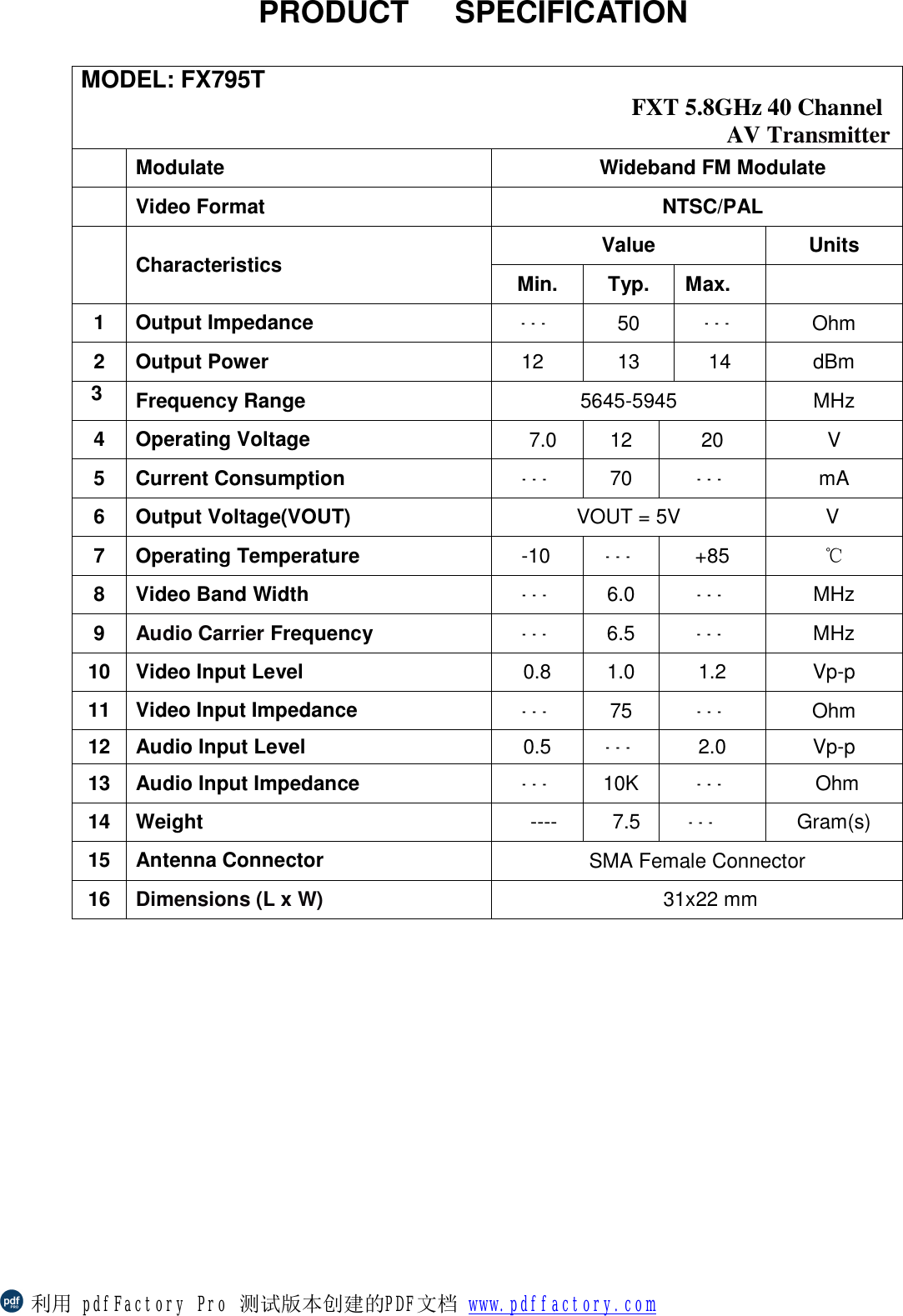                PRODUCT   SPECIFICATION            MODEL: FX795T     FXT 5.8GHz 40 Channel  AV Transmitter    Modulate Wideband FM Modulate  Video Format  NTSC/PAL  Characteristics Value Units Min. Typ. Max.  1 Output Impedance  --- 50  --- Ohm 2 Output Power  12  13  14  dBm  3  Frequency Range  5645-5945  MHz 4 Operating Voltage  7.0  12  20  V 5 Current Consumption  --- 70  --- mA 6 Output Voltage(VOUT)  VOUT = 5V       V  7 Operating Temperature  -10  ---  +85  ℃ 8 Video Band Width --- 6.0  --- MHz 9  Audio Carrier Frequency ---  6.5  ---  MHz 10 Video Input Level  0.8  1.0  1.2  Vp-p 11 Video Input Impedance  --- 75  --- Ohm 12 Audio Input Level  0.5  --- 2.0  Vp-p 13 Audio Input Impedance  --- 10K  --- Ohm 14 Weight ----  7.5  --- Gram(s) 15 Antenna Connector SMA Female Connector 16  Dimensions (L x W)  31x22 mm 利用 pdfFactory Pro 测试版本创建的PDF文档 www.pdffactory.com