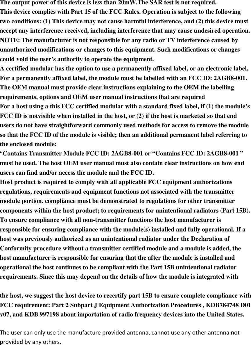The output power of this device is less than 20mW.The SAR test is not required.   This device complies with Part 15 of the FCC Rules. Operation is subject to the following two conditions: (1) This device may not cause harmful interference, and (2) this device must accept any interference received, including interference that may cause undesired operation.   NOTE: The manufacturer is not responsible for any radio or TV interference caused by unauthorized modifications or changes to this equipment. Such modifications or changes could void the user’s authority to operate the equipment.   A certified modular has the option to use a permanently affixed label, or an electronic label. For a permanently affixed label, the module must be labelled with an FCC ID: 2AGB8-001.   The OEM manual must provide clear instructions explaining to the OEM the labelling requirements, options and OEM user manual instructions that are required   For a host using a this FCC certified modular with a standard fixed label, if (1) the module’s FCC ID is notvisible when installed in the host, or (2) if the host is marketed so that end users do not have straightforward commonly used methods for access to remove the module so that the FCC ID of the module is visible; then an additional permanent label referring to the enclosed module:   “Contains Transmitter Module FCC ID: 2AGB8-001 or “Contains FCC ID: 2AGB8-001 ” must be used. The host OEM user manual must also contain clear instructions on how end users can find and/or access the module and the FCC ID.   Host product is required to comply with all applicable FCC equipment authorizations regulations, requirements and equipment functions not associated with the transmitter module portion. compliance must be demonstrated to regulations for other transmitter components within the host product; to requirements for unintentional radiators (Part 15B). To ensure compliance with all non-transmitter functions the host manufacturer is responsible for ensuring compliance with the module(s) installed and fully operational. If a host was previously authorized as an unintentional radiator under the Declaration of Conformity procedure without a transmitter certified module and a module is added, the host manufacturer is responsible for ensuring that the after the module is installed and operational the host continues to be compliant with the Part 15B unintentional radiator requirements. Since this may depend on the details of how the module is integrated with     the host, we suggest the host device to recertify part 15B to ensure complete compliance with FCC requirement: Part 2 Subpart J Equipment Authorization Procedures , KDB784748 D01 v07, and KDB 997198 about importation of radio frequency devices into the United States. The user can only use the manufacture provided antenna, cannot use any other antenna not provided by any others.     