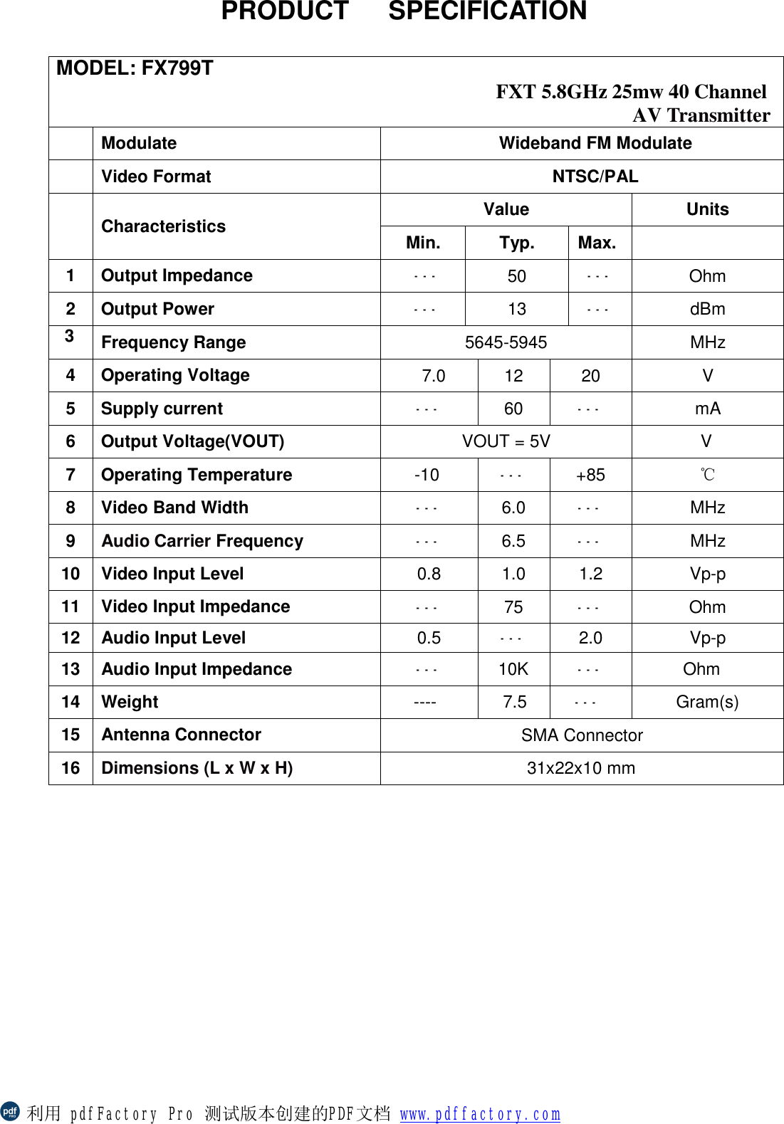                PRODUCT   SPECIFICATION          MODEL: FX799T  FXT 5.8GHz 25mw 40 Channel AV Transmitter    Modulate Wideband FM Modulate  Video Format  NTSC/PAL  Characteristics Value Units Min. Typ. Max.  1 Output Impedance  --- 50  --- Ohm 2 Output Power  --- 13  --- dBm 3  Frequency Range  5645-5945  MHz 4 Operating Voltage  7.0  12  20  V 5 Supply current  --- 60  --- mA 6 Output Voltage(VOUT)  VOUT = 5V         V  7 Operating Temperature  -10  --- +85  ℃ 8 Video Band Width --- 6.0  --- MHz 9  Audio Carrier Frequency ---  6.5  ---  MHz 10 Video Input Level  0.8  1.0  1.2  Vp-p 11 Video Input Impedance  --- 75  ---  Ohm 12 Audio Input Level  0.5  --- 2.0  Vp-p 13 Audio Input Impedance  --- 10K  --- Ohm 14 Weight ----  7.5  --- Gram(s) 15 Antenna Connector SMA Connector 16 Dimensions (L x W x H)  31x22x10 mm 利用 pdfFactory Pro 测试版本创建的PDF文档 www.pdffactory.com