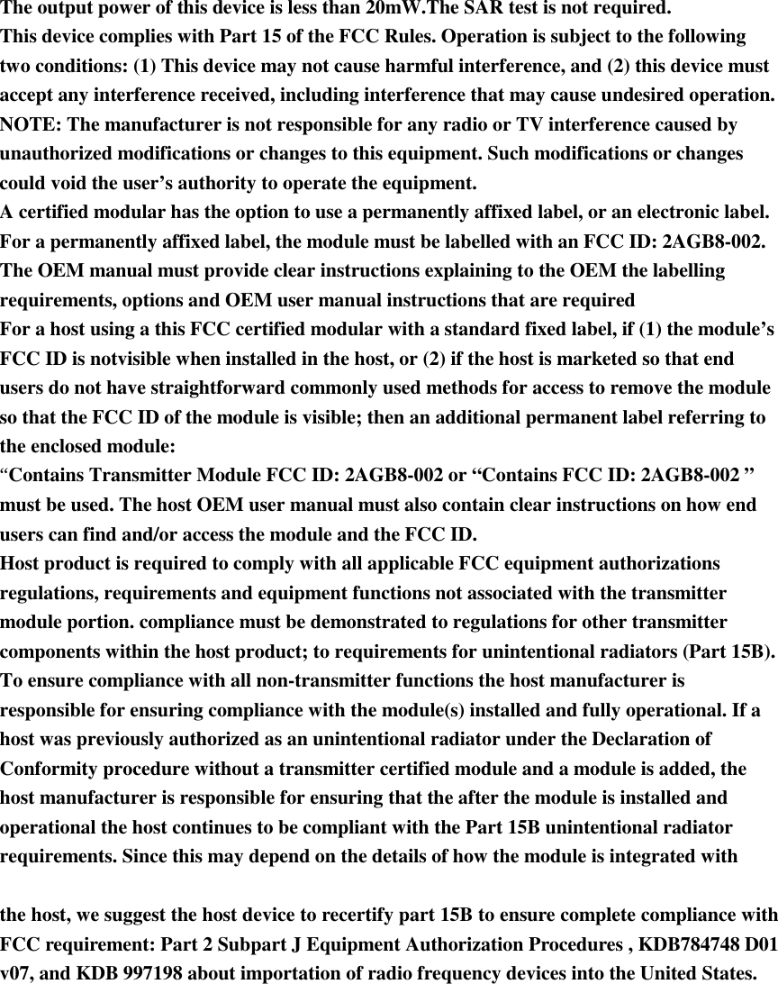 The output power of this device is less than 20mW.The SAR test is not required.   This device complies with Part 15 of the FCC Rules. Operation is subject to the following two conditions: (1) This device may not cause harmful interference, and (2) this device must accept any interference received, including interference that may cause undesired operation.   NOTE: The manufacturer is not responsible for any radio or TV interference caused by unauthorized modifications or changes to this equipment. Such modifications or changes could void the user’s authority to operate the equipment.   A certified modular has the option to use a permanently affixed label, or an electronic label. For a permanently affixed label, the module must be labelled with an FCC ID: 2AGB8-002.   The OEM manual must provide clear instructions explaining to the OEM the labelling requirements, options and OEM user manual instructions that are required   For a host using a this FCC certified modular with a standard fixed label, if (1) the module’s FCC ID is notvisible when installed in the host, or (2) if the host is marketed so that end users do not have straightforward commonly used methods for access to remove the module so that the FCC ID of the module is visible; then an additional permanent label referring to the enclosed module:   “Contains Transmitter Module FCC ID: 2AGB8-002 or “Contains FCC ID: 2AGB8-002 ” must be used. The host OEM user manual must also contain clear instructions on how end users can find and/or access the module and the FCC ID.   Host product is required to comply with all applicable FCC equipment authorizations regulations, requirements and equipment functions not associated with the transmitter module portion. compliance must be demonstrated to regulations for other transmitter components within the host product; to requirements for unintentional radiators (Part 15B). To ensure compliance with all non-transmitter functions the host manufacturer is responsible for ensuring compliance with the module(s) installed and fully operational. If a host was previously authorized as an unintentional radiator under the Declaration of Conformity procedure without a transmitter certified module and a module is added, the host manufacturer is responsible for ensuring that the after the module is installed and operational the host continues to be compliant with the Part 15B unintentional radiator requirements. Since this may depend on the details of how the module is integrated with     the host, we suggest the host device to recertify part 15B to ensure complete compliance with FCC requirement: Part 2 Subpart J Equipment Authorization Procedures , KDB784748 D01 v07, and KDB 997198 about importation of radio frequency devices into the United States.  