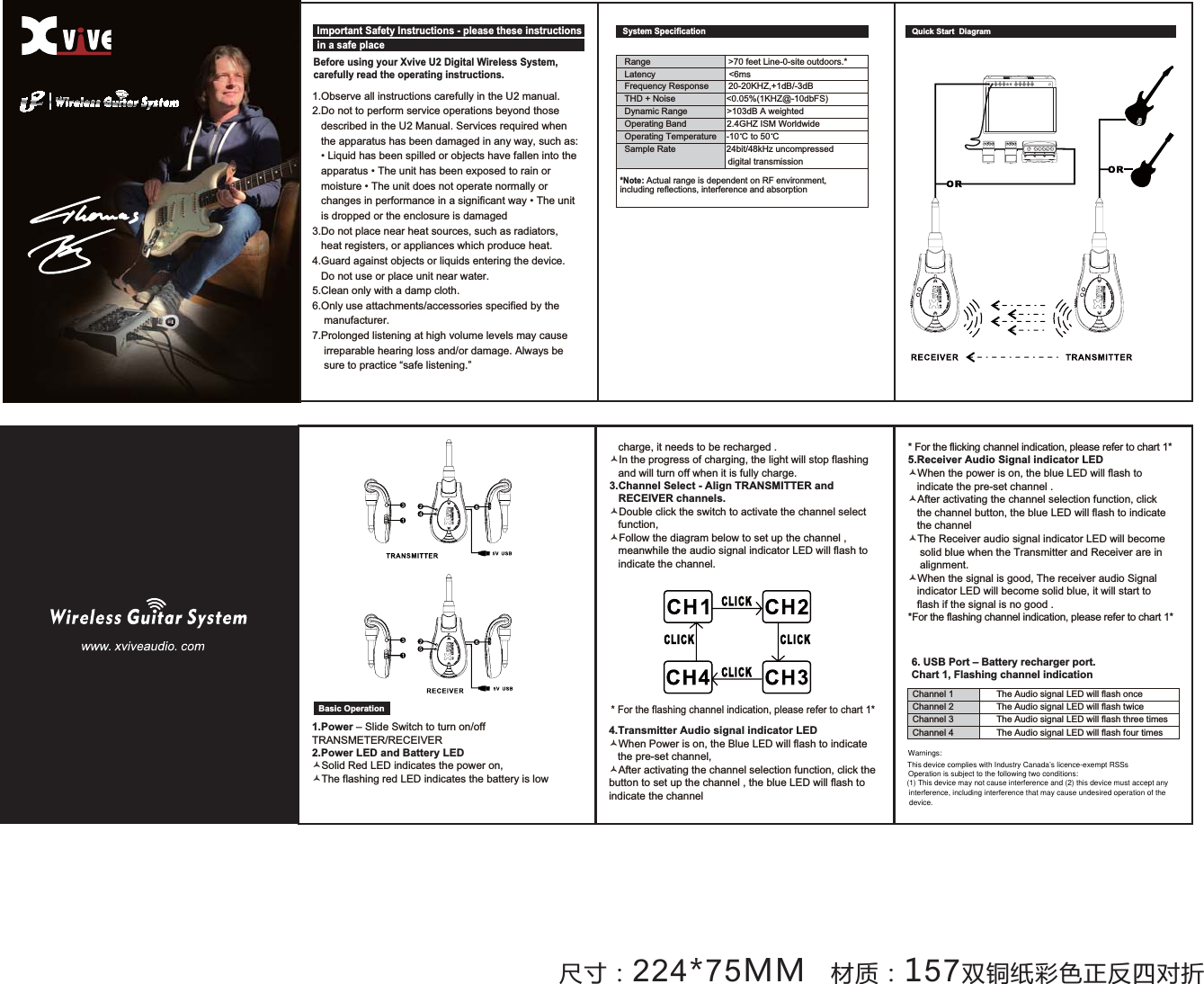 1.Observe all instructions carefully in the U2 manual. 2.Do not to perform service operations beyond those    described in the U2 Manual. Services required when    the apparatus has been damaged in any way, such as: /LTXLGKDVEHHQVSLOOHGRUREMHFWVKDYHIDOOHQLQWRWKHDSSDUDWXV7KHXQLWKDVEHHQH[SRVHGWRUDLQRUPRLVWXUH7KHXQLWGRHVQRWRSHUDWHQRUPDOO\RUFKDQJHVLQSHUIRUPDQFHLQDVLJQLILFDQWZD\7KHXQLW   is dropped or the enclosure is damaged 3.Do not place near heat sources, such as radiators,   heat registers, or appliances which produce heat. *XDUGDJDLQVWREMHFWVRUOLTXLGVHQWHULQJWKHGHYLFH   Do not use or place unit near water.5.Clean only with a damp cloth. 6.Only use attachments/accessories specified by the     manufacturer. 7.Prolonged listening at high volume levels may cause     irreparable hearing loss and/or damage. Always be     sure to practice &ldquo;safe listening.&rdquo; Before using your Xvive U2 Digital Wireless System, carefully read the operating instructions. Quick Start  Diagram Important Safety Instructions - please these instructions in a safe placeؾت͹224*75MM ߕૅ͹157Յୢ঻ڦ਩࠳Ն֚ثܑ5DQJH!IHHW/LQHVLWHRXWGRRUV/DWHQF\ PV)UHTXHQF\5HVSRQVH.+=G%G%7+'1RLVH .+=#GE)6'\QDPLF5DQJH !G%$ZHLJKWHG2SHUDWLQJ%DQG *+=,60:RUOGZLGH2SHUDWLQJ7HPSHUDWXUH&amp;WR&amp;6DPSOH5DWH ELWN+]XQFRPSUHVVHG                                          digital transmission *Note:Actual range is dependent on RF environment, including reflections, interference and absorption System Specification4.Transmitter Audio signal indicator LED&Oacute;:KHQ3RZHULVRQWKH%OXH/('ZLOOIODVKWRLQGLFDWHWKHSUHVHWFKDQQHO&Oacute;After activating the channel selection function, click the EXWWRQWRVHWXSWKHFKDQQHOWKHEOXH/('ZLOOIODVKWRindicate the channel1.Power&ndash; Slide Switch to turn on/off 75$160(7(55(&amp;(,9(52.Power LED and Battery LED&Oacute;6ROLG5HG/('LQGLFDWHVWKHSRZHURQ&Oacute;7KHIODVKLQJUHG/('LQGLFDWHVWKHEDWWHU\LVORZ6. USB Port &ndash; Battery recharger port.Chart 1, Flashing channel indication &amp;KDQQHO7KH$XGLRVLJQDO/('ZLOOIODVKRQFH&amp;KDQQHO7KH$XGLRVLJQDO/('ZLOOIODVKWZLFH&amp;KDQQHO7KH$XGLRVLJQDO/('ZLOOIODVKWKUHHWLPHV&amp;KDQQHO7KH$XGLRVLJQDO/('ZLOOIODVKIRXUWLPHVBasic Operation )RUWKHIODVKLQJFKDQQHOLQGLFDWLRQSOHDVHUHIHUWRFKDUW)RUWKHIOLFNLQJFKDQQHOLQGLFDWLRQSOHDVHUHIHUWRFKDUW5.Receiver Audio Signal indicator LED&Oacute;:KHQWKHSRZHULVRQWKHEOXH/('ZLOOIODVKWRLQGLFDWHWKHSUHVHWFKDQQHO&Oacute;After activating the channel selection function, click WKHFKDQQHOEXWWRQWKHEOXH/('ZLOOIODVKWRLQGLFDWH   the channel &Oacute;7KH5HFHLYHUDXGLRVLJQDOLQGLFDWRU/('ZLOOEHFRPHVROLGEOXHZKHQWKH7UDQVPLWWHUDQG5HFHLYHUDUHLQ    alignment. &Oacute;:KHQWKHVLJQDOLVJRRG7KHUHFHLYHUDXGLR6LJQDOLQGLFDWRU/('ZLOOEHFRPHVROLGEOXHLWZLOOVWDUWWR   flash if the signal is no good . )RUWKHIODVKLQJFKDQQHOLQGLFDWLRQSOHDVHUHIHUWRFKDUW   charge, it needs to be recharged . &Oacute;,QWKHSURJUHVVRIFKDUJLQJWKHOLJKWZLOOVWRSIODVKLQJ   and will turn off when it is fully charge. 3.Channel Select - Align TRANSMITTER and    RECEIVER channels.&Oacute;Double click the switch to activate the channel select    function,&Oacute;Follow the diagram below to set up the channel , PHDQZKLOHWKHDXGLRVLJQDOLQGLFDWRU/('ZLOOIODVKWR   indicate the channel.Warnings:This device complies with Industry Canada&rsquo;s licence-exempt RSSsOperation is subject to the following two conditions:(1) This device may not cause interference and (2) this device must accept anyinterference, including interference that may cause undesired operation of the device.